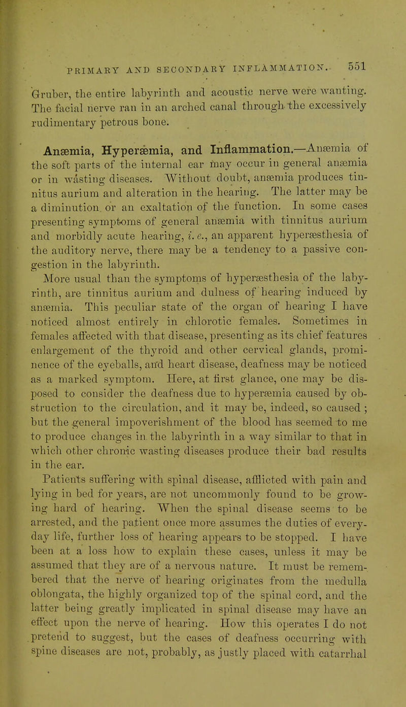 Oruber, the entire labyrinth and acoustic nerve wore wanting. The facial nerve ran in an arched canal through the excessively rudimentary petrous bone. Ansemia, Hyperemia, and Inflammation—Anemia of the soft parts of the internal ear may occur in general anemia or in wasting diseases. Without doubt, ansemia produces tin- nitus aurium and alteration in the hearing. The latter may be a diminution, or an exaltation of the function. In some cases presenting symptoms of general ansemia with tinnitus aurium and morbidly acute hearing, i.e., an apparent hyperesthesia of the auditory nerve, there may be a tendency to a passive con- gestion in the labyrinth. More usual than the symptoms of hyperesthesia of the laby- rinth, are tinnitus aurium and dulness of hearing induced by anemia. This peculiar state of the organ of hearing I have noticed almost entirely in chlorotic females. Sometimes in females affected with that disease, presenting as its chief features enlargement of the thyroid and other cervical glands, promi- nence of the eyeballs, an'cl heart disease, deafness may be noticed as a marked sj^mptom. Here, at first glance, one may be dis- posed to consider the deafness due to hyperemia caused by ob- struction to the circulation, and it may be, indeed, so caused ; but the general impoverishment of the blood has seemed to me to produce changes in the labyrinth in a way similar to that in which other chronic wasting diseases produce their bad results in the ear. Patients suffering with spinal disease, afflicted with pain and lying in bed for years, are not uncommonly found to be grow- ing hard of hearing. When the spinal disease seems to be arrested, and the patient once more assumes the duties of every- day life, further loss of hearing appears to be stopped. I have been at a loss how to explain these cases, unless it may be assumed that they are of a nervous nature. It must be remem- bered that the nerve of hearing originates from the medulla oblongata, the highly organized top of the spinal cord, and the latter being greatly implicated in spinal disease may have an effect upon the nerve of hearing. How this operates I do not .pretend to suggest, but the cases of deafness occurring with spine diseases are not, probably, as justly placed with catarrhal