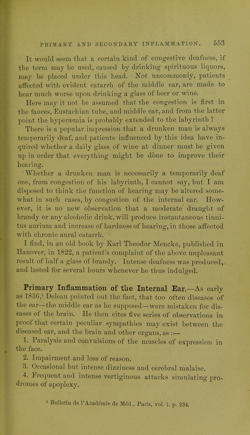 It would seem that a certain kind of congestive deafness, if the terra may be used, caused by drinking spirituous liquors, may be placed under this head. 'Not uncommonly, patients affected with evident catarrh of the middle ear, are made to hear much worse upon drinking a glass of beer or wine. Here may it not be assumed that the congestion is first in the fauces, Eustachian tube, and middle ear, and from the latter point the hypersemia is probably extended to the labyrinth ? There is a popular impression that a drunken man is always temporarily deaf, and patients influenced by this idea have in- quired whether a daily glass of wine at dinner must be given up in order that everything might be done to improve their hea ring. ' Whether a drunken man is necessarily a temporarily deaf one, from congestion of his labyrinth, I cannot say, but I am disposed to think the function of hearing may be altered some- what in such cases, by congestion of the internal ear. How- ever, it is no new observation that a moderate draught of brandy or any alcoholic drink, will produce instantaneous tinni- tus aurium and increase of hardness of hearing, in those affected with chronic aural catarrh. I find, in an old book by Karl Theodor Mencke, published in Hanover, in 1822, a patient's complaint of the above unpleasant result of half a glass of brandy. Intense deafness was produced, and lasted for several hours whenever he thus indulged. Primary Inflammation of the Internal Ear.—As early as 1836,1 Deleau pointed out the fact, that too often diseases of the ear—the middle ear as he supposed—were mistaken for dis- eases of the brain. He then cites five series of observations in proof that certain peculiar sympathies may exist between the diseased ear, and the brain and other organs, as :— 1. Paralysis and convulsions of the muscles of expression in the face. 2. Impairment and loss of reason. 3. Occasional but intense dizziness and cerebral malaise. 4. Frequent and intense vertiginous attacks simulating pro- dromes of apoplexy.