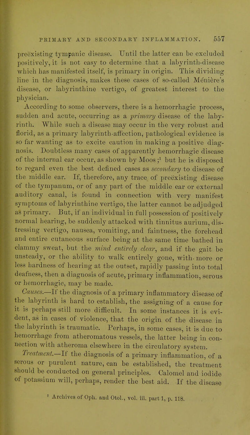 preexisting tympanic disease. Until the latter can be excluded positively, it is not easy to determine that a labyrinth-disease which has manifested itself, is primary in origin. This dividing line in the diagnosis, makes these cases of so-called Meniere's disease, or labyrinthine vertigo, of greatest interest to the physician. According to some observers, there is a hemorrhagic process, sudden and. acute, occurring as a 'primary disease of the laby- rinth. While such a disease may occur in the very robust and. florid, as a primary labyrinth-affection, pathological evidence is so far wanting as to excite caution in making a positive diag- nosis. Doubtless many cases of apparently hemorrhagic disease of the internal ear occur, as shown by Moos but he is disposed to regard even the hest defined cases as secondary to disease of the middle ear. If, therefore, any trace of preexisting disease of the tympanum, or of any part of the middle ear or external auditory canal, is found in connection with very manifest symptoms of labyrinthine vertigo, the latter cannot be adjudged as primary. But, if an individual in full possession of positively normal hearing, be suddenly attacked with tinnitus aurium, dis- tressing vertigo, nausea, vomiting, and faintness, the forehead and entire cutaneous surface being at the same time bathed in clammy sweat, but the mind entirely clear, and if the gait be unsteady, or the ability to walk entirely gone, with-more or less hardness of hearing at the outset, rapidly passing into total deafness, then a diagnosis of acute, primary inflammation, serous or hemorrhagic, may be made. Causes.—If the diagnosis of a primary inflammatory disease of the labyrinth is hard to establish, the assigning of a cause for it is perhaps still more difficult. In some instances it is evi- dent, as in cases of violence, that the origin of the disease in the labyrinth is traumatic. Perhaps, in some cases, it is due to hemorrhage from atheromatous vessels, the latter beino- in con- nection with atheroma elsewhere in the circulatory system. Treatment—It' the diagnosis of a primary inflammation, of a serous or purulent nature, can be established, the treatment should be conducted on general principles. Calomel and iodide of potassium will, perhaps, render the best aid. If the disease