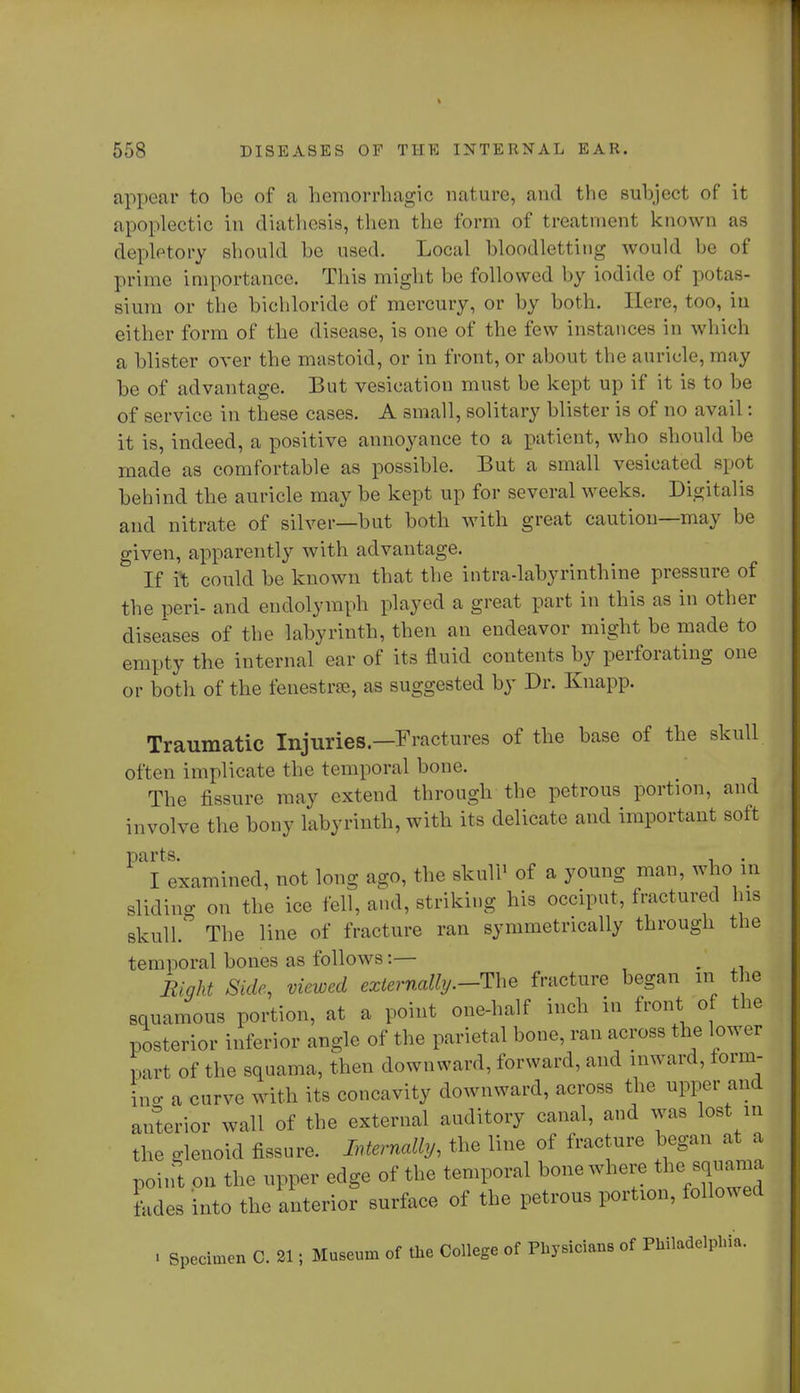 appear to be of a hemorrhagic nature, and the subject of it apoplectic in diathesis, then the form of treatment known as depletory should be used. Local bloodletting would be of prime importance. This might be followed by iodide of potas- sium or the bichloride of mercury, or by both. Here, too, in either form of the disease, is one of the few instances in which a blister over the mastoid, or in front, or about the auricle, may be of advantage. But vesication must be kept up if it is to be of service in these cases. A small, solitary blister is of no avail: it is, indeed, a positive annoyance to a patient, who should be made as comfortable as possible. But a small vesicated spot behind the auricle may be kept up for several weeks. Digitalis and nitrate of silver—but both with great caution—may be given, apparently with advantage. If ft could be known that the intra-labyrinthine pressure of the peri- and endolymph played a great part in this as in other diseases of the labyrinth, then an endeavor might be made to empty the internal ear of its fluid contents by perforating one or both of the fenestra, as suggested by Dr. Knapp. Traumatic Injuries.—Fractures of the base of the skull often implicate the temporal bone. The fissure may extend through the petrous portion, and involve the bony labyrinth, with its delicate and important soft parts. . I examined, not long ago, the skull1 of a young man, who in sliding on the ice fell, and, striking his occiput, fractured his skull.' The line of fracture ran symmetrically through the temporal bones as follows i— m Bight Side, viewed externally.-The fracture began in the squamous portion, at a point one-half inch in front of the posterior inferior angle of the parietal bone, ran across the lower part of the squama, then downward, forward, and inward, form- L a curve with its concavity downward, across the upper and anterior wall of the external auditory canal, and was lost in the glenoid fissure. Internally, the line of fracture began at a point on the upper edge of the temporal bone where the^squama fades into the anterior surface of the petrous portion, followed ■ Specimen C. 21; Museum of the College of Physicians of Philadelphia.