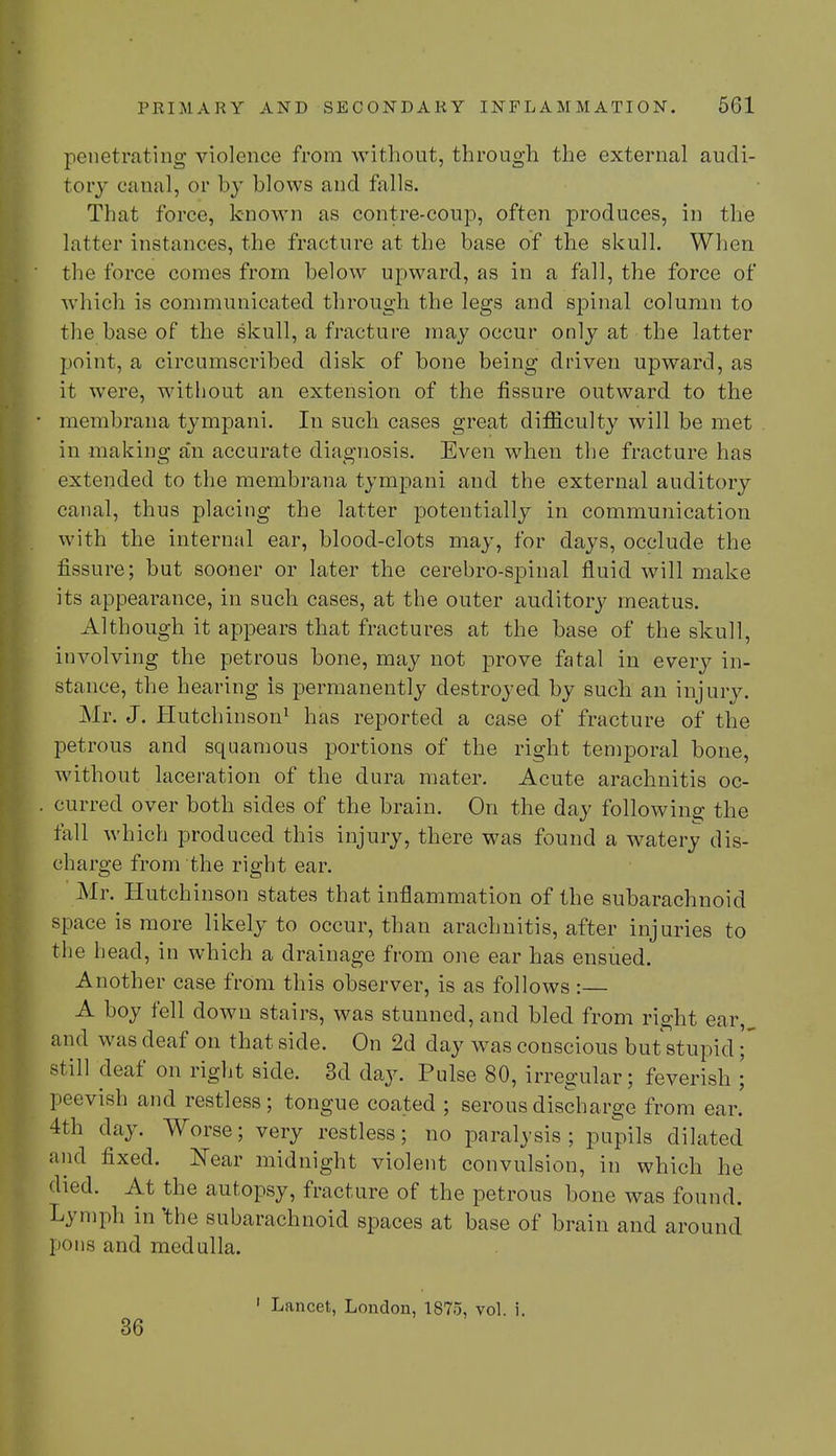 penetrating violence from without, through the external audi- tory canal, or by blows and falls. That force, known as contre-coup, often produces, in the latter instances, the fracture at the base of the skull. When the force comes from below upward, as in a fall, the force of which is communicated through the legs and spinal column to the base of the skull, a fracture may occur only at the latter point, a circumscribed disk of bone being driven upward, as it were, without an extension of the fissure outward to the membrana tympani. In such cases great difficulty will be met in making a'n accurate diagnosis. Even when the fracture has extended to the membrana tympani and the external auditory canal, thus placing the latter potentially in communication with the internal ear, blood-clots may, for days, occlude the fissure; but sooner or later the cerebro-spinal fluid will make its appearance, in such cases, at the outer auditory meatus. Although it appears that fractures at the base of the skull, involving the petrous bone, may not prove fatal in every in- stance, the hearing is permanently destroyed by such an injury. Mr. J. Hutchinson1 has reported a case of fracture of the petrous and squamous portions of the right temporal bone, without laceration of the dura mater. Acute arachnitis oc- curred over both sides of the brain. On the day following the fall which produced this injury, there was found a watery dis- charge from the right ear. Mr. Hutchinson states that inflammation of the subarachnoid space is more likely to occur, than arachnitis, after injuries to the bead, in which a drainage from one ear has ensued. Another case from this observer, is as follows :— A boy fell down stairs, was stunned, and bled from right ear, and was deaf on that side. On 2d day was conscious but stupid still deaf on right side. 3d day. Pulse 80, irregular; feverish ; peevish and restless; tongue coated ; serous discharge from ear. 4th clay. Worse; very restless; no paralysis; pupils dilated and fixed. Near midnight violent convulsion, in which he died. At the autopsy, fracture of the petrous bone was found. Lymph in the subarachnoid spaces at base of brain and around pons and medulla. 36 1 Lancet, London, 1875, vol. i.
