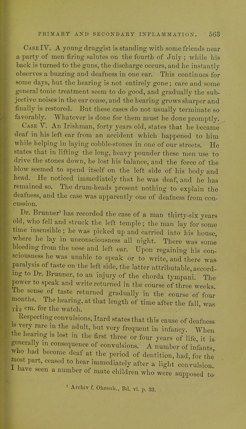 Case IV. A young druggist is standing with some friends near a party of men tiring salutes on the fourth of July ; while his back is turned to the guns, the discharge occurs, and he instantly observes a buzzing and deafness in one ear. This continues for some days, but the hearing is not entirely gone; care and some general tonic treatment seem to do good, and gradually the sub- jective noises in the ear cease, and the hearing grows sharper and finally is restored. But these cases do not usually terminate so favorably. Whatever is done for them must be done promptly. Case V. An Irishman, forty years old, states that he became deaf in his left ear from an accident which happened to him while helping in laying cobble-stones in one of our streets. He states that in lifting the long, heavy pounder these men use to drive the stones down, he lost his balance, and the force of the blow seemed to spend itself on the left side of his body and head. He noticed immediately that he was deaf, and he has remained so. The drum-heads present nothing to explain the deafness, and the case was apparently one of deafness from con- cussion. Dr. Brunner1 has recorded the case of a man thirty-six years old, who fell and struck the left temple; the man lay for some time insensible ; he was picked up and carried into his house, where he lay in unconsciousness all night. There was some bleeding from the nose and left ear. Upon regaining his con- sciousness he was unable to speak or to write, and there was- paralysis of taste on the left side, the latter attributable, accord- ing to Dr. Brunner, to an injury of the chorda tympani. The power to speak and write returned in the course of three weeks Ihe sense of taste returned gradually in the course of four months. The hearing, at that length of time after the fall, was; T£o cm. for the watch. [ Respecting convulsions, Hard states that this cause of deafness, is very rare in the adult, but very frequent in infancy. When the hearing is lost in the first three or four years of life it is generally in consequence of convulsions. A number of infants who had become deaf at the period of dentition, had, for the' most part, ceased to hear immediately after a light convulsion 1 have seen a number of mute children who were supposed to