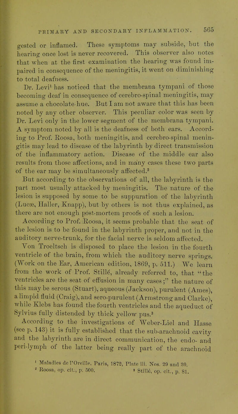 gestecl or inflamed. These symptoms may subside, but the hearing once lost is never recovered. This observer also notes that when at the first examination the hearing was found im- paired in consequence of the meningitis, it went on diminishing to total deafness. Dr. Levi1 has noticed that the membrana tympani of those becoming deaf in consequence of cerebro-spinal meningitis, may assume a chocolate-hue. But I am not aware that this has been noted by any other observer. This peculiar color was seen by Dr. Levi only in the lower segment of the membrana tympani. A symptom noted by all is the deafness of both ears. Accord- ing to Prof. Roosa, both meningitis, and cerebro-spinal menin- gitis may lead to disease of the labyrinth by direct transmission of the inflammatory action. Disease of the middle ear also results from those affections, and in many cases these two parts of the ear may be simultaneously affected.2 But according to the observations of all, the labyrinth is the part most usually attacked by meningitis. The nature of the lesion is supposed by some to be suppuration of the labyrinth (Lucas, Haller, Knapp), but by others is not thus explained, as there are not enough post-mortem proofs of such a lesion. According to Prof. Roosa, it seems probable that the seat of the lesion is to be found in the labyrinth proper, and not in the auditory nerve-trunk, for the facial nerve is seldom affected. Von Troeltsch is disposed to place the lesion in the fourth ventricle of the brain, from which the auditory nerve springs. (Work on the Ear, American edition, 1869, p. 511.) We learn from the work of Prof. Stille', already referred to, that the ventricles are the seat of effusion in many cases; the nature of this maybe serous (Stuart), aqueous (Jackson), purulent (Ames), a limpid fluid (Craig), and sero-purulent (Armstrong and Clarke), while Klebs has found the fourth ventricles and the aqueduct of Sylvius fully distended by thick yellow pus.3 According to the investigations of Weber-Liel and Hasse (see p. 143) it is fully established that the sub-arachnoid cavity and the labyrinth are in direct communication, the endo- and peri-lymph of the latter being really part of the arachnoid 1 Mnladies del'Oreille. Paris, 1872, Plate iii. Nos. 29 and 80. 2 Roosa, op. cit., p. 500. 3 Stille, op. cit., p. 81.