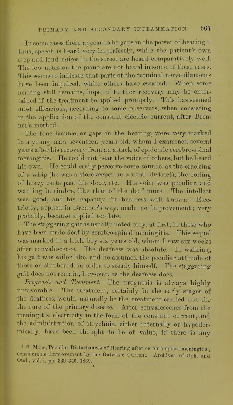 In some cases there appear to be gaps in the power of hearing thus, speech is heard very imperfectly, while the patient's own step and loud noises in the street are heard comparatively well. The low notes on the piano are not heard in some of these cases. This seems to indicate that parts of the terminal nerve-filaments have been impaired, while others have escaped. When some hearing still remains, hope of further recovery may be enter- tained if the treatment be applied promptly. This has seemed most efficacious, according to some observers, when consisting in the application of the constant electric current, after Bren- ner's method. The tone lacunae, or gaps in the hearing, were very marked in a young man seventeen years old, whom I examined several years after his recovery from an attack of epidemic cerebro-spinal meningitis. He could not hear the voice of others, but he heard his own. He could easily perceive some sounds, as the cracking of a whip (he was a storekeeper in a rural district), the rolling of heavy carts past his door, etc. His voice was peculiar, and wanting in timbre, like that of the deaf mute. The intellect was good, and his capacity for business well known. Elec- tricity, applied in Brenner's way, made no improvement; very probably, because applied too late. The staggering gait is usually noted only, at first, in those who have been made deaf by cerebro-spinal meningitis. This sequel was marked in a little boy six years old, whom I saw six weeks after convalescence. The deafness was absolute. In walking, his gait was sailor-like, and he assumed the peculiar attitude of those on shipboard, in order to steady himself. The staggering gait does not remain, however, as the deafness does. Prognosis and Treatment.—The prognosis is always highly unfavorable. The treatment, certainly in the early stages of the deafness, would naturally be the treatment carried out for the cure of the primary disease. After convalescence from the meningitis, electricity in the form of the constant current, and the administration of strychnia, either internally or hypoder- mically, have been thought to be of value, if there is any 1 S. Moos, Peculiar Disturbances of Hearing after cerebro-spinal meningitis • considerable Improvement by the Galvanic Current. Archives of Opb. and Otol , vol. i. pp. 332-340, 1869.