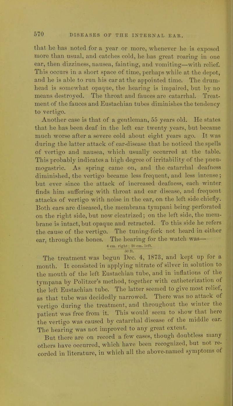 that he has noted for a year or more, whenever he is exposed more than usual, and catches cold, he has great roaring in one ear, then dizziness, nausea, fainting, and vomiting—with relief. This occurs in a short space of time, perhaps while at the depot, and he is able to run his car at the appointed time. The drum- head is somewhat opaque, the hearing is impaired, hut by no means destroyed. The throat and fauces are catarrhal. Treat- ment of the fauces and Eustachian tubes diminishes the tendency to vertigo. Another case is that of a gentleman, 55 years old. He states that he has been deaf in the left ear twenty years, but became much worse after a severe cold about eight years ago. It was during the latter attack of ear-disease that he noticed the spells of vertigo and nausea, which usually occurred at the table. This probably indicates a high degree of irritability of the pneu- mogastric. As spring came on, and the catarrhal deafness diminished, the vertigo became less frequent, and less intense; but ever since the attack of increased deafness, each winter finds him suffering with throat and ear disease, and frequent attacks of vertigo with noise in the ear, on the left side chiefly. Both ears are diseased, the membrana tympani being perforated on the right side, but now cicatrized; on the left side, the mem- brane is intact, but opaque and retracted. To this side he refers the cause of the vertigo. The tuning-fork not heard in either ear, through the bones. The hearing for the watch was— 4 cm. right: 20 cm. left. 50 ft. The treatment was begun Dec. 4, 1873, and kept up for a month. It consisted in applying nitrate of silver in solution to the mouth of the left Eustachian tube, and in inflations of the tympaua by Politzer's method, together with catheterization of the left Eustachian tube. The latter seemed to give most relief, as that tube was decidedly narrowed. There was no attack of vertigo during the treatment, and throughout the winter the patient was free from it. This would seem to show that here the vertigo was caused by catarrhal disease of the middle car. The hearing was not improved to any great extent. But there are on record a few cases, though doubtless many others bave occurred, which have been recognized, but not re- corded in literature, in which all the above-named symptoms of