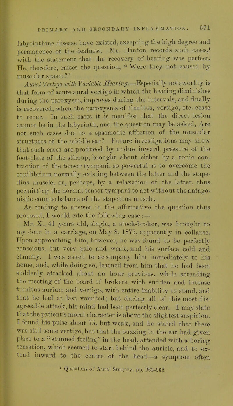 labyrinthine disease have existed, excepting the high degree and permanence of the deafness. Mr. Hinton records such cases,1 with the statement that the recovery of hearing was perfect. He, therefore, raises the question, Were they not caused by muscular spasm? Aural Vertigo with Variable Searing.—Especially noteworthy is that form of acute aural vertigo in which the hearing diminishes during the paroxysm, improves during the intervals, and finally is recovered, when the paroxysms of tinnitus, vertigo, etc. cease to recur. In such cases it is manifest that the direct lesion cannot be in the labyrinth, and the question may be asked, Are not such cases due to a spasmodic affection of the muscular structures of the middle ear? Future investigations may show that such cases are produced by undue inward pressure of the foot-plate of the stirrup, brought about either by a tonic con- traction of the tensor tympani, so powerful as to overcome the equilibrium normally existing between the latter and the stape- dius muscle, or, perhaps, by a relaxation of the latter, thus permitting the normal tensor tympani to act without the antago- nistic counterbalance of the stapedius muscle. As tending to answer in the affirmative the question thus proposed, I would cite the following case :— Mr. X., 41 years old, single, a stock-broker, was brought to my door in a carriage, on May 8, 1875, apparently in collapse. Upon approaching him, however, he was found to be perfectly conscious, but very pale and weak, and his surface cold and clammy. I was asked to accompany him immediately to his home, and, while doing so, learned from him that he had been suddenly attacked about an hour previous, while attending the meeting of the board of brokers, with sudden and intense tinnitus aurium and vertigo, with entire inability to stand, and that he had at last vomited; but during all of this most dis- agreeable attack, his mind had been perfectly clear. I may state that the patient's moral character is above the slightest suspicion. I found his pulse about 75, but weak, and he stated that there was still some vertigo, but that the buzzing in the ear had given place to a  stunned feeling in the head, attended with a boring sensation, which seemed to start behind the auricle, and to ex- tend inward to the centre of the head—a symptom often 1 Questions of Aural Surgery, pp. 261-262.