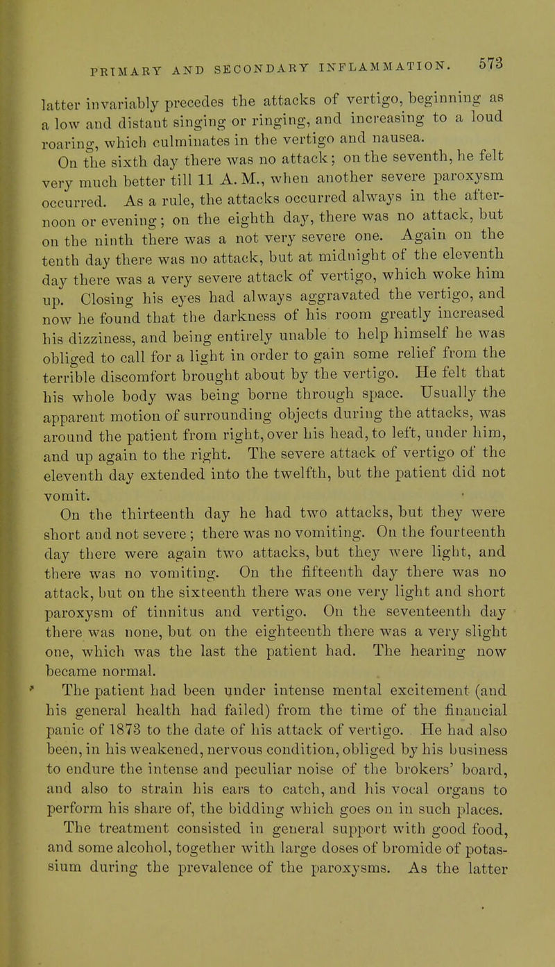 latter invariably precedes the attacks of vertigo, beginning as a low and distant singing or ringing, and increasing to a loud roaring, which culminates in the vertigo and nausea. On the sixth day there was no attack; on the seventh, he felt very much better till 11 A.M., when another severe paroxysm occurred. As a rule, the attacks occurred always in the after- noon or evening; on the eighth day, there was no attack, but on the ninth there was a not very severe one. Again on the tenth day there was no attack, but at midnight of the eleventh day there was a very severe attack of vertigo, which woke him up. Closing his eyes had always aggravated the vertigo, and now he found that the darkness of his room greatly increased his dizziness, and being entirely unable to help himself he was obliged to call for a light in order to gain some relief from the terrible discomfort brought about by the vertigo. He felt that his whole body was being borne through space. Usually the apparent motion of surrounding objects during the attacks, was around the patient from right, over his head, to left, under him, and up again to the right. The severe attack of vertigo of the eleventh day extended into the twelfth, but the patient did not vomit. On the thirteenth day he had two attacks, but they were short and not severe ; there was no vomiting. On the fourteenth day there were again two attacks, but they were light, and there was no vomiting. On the fifteenth day there was no attack, but on the sixteenth there was one very light and short paroxysm of tinnitus and vertigo. On the seventeenth day there was none, but on the eighteenth there was a very slight one, which was the last the patient had. The hearing now became normal. The patient had been under intense mental excitement (and his general health had failed) from the time of the financial panic of 1873 to the date of his attack of vertigo. He had also been, in his weakened, nervous condition, obliged by his business to endure the intense and peculiar noise of the brokers' board, and also to strain his ears to catch, and his vocal organs to perform his share of, the bidding which goes on in such places. The treatment consisted in general support with good food, and some alcohol, together with large doses of bromide of potas- sium during the prevalence of the paroxysms. As the latter