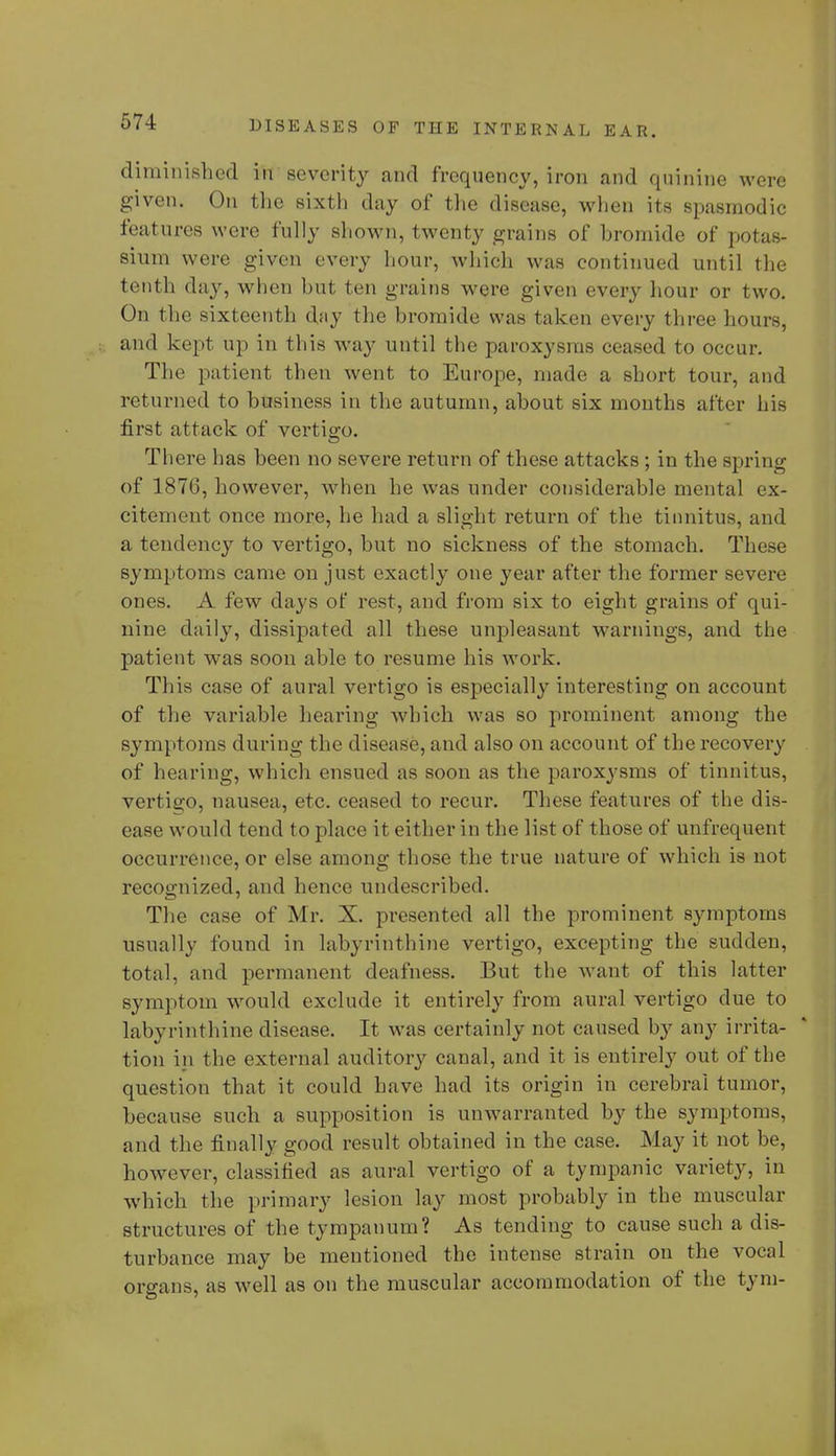 diminished in severity and frequency, iron and quinine were given. On the sixth day of the disease, when its spasmodic features were fully shown, twenty grains of bromide of potas- sium were given every hour, which was continued until the tenth day, when but ten grains were given every hour or two. On the sixteenth day the bromide was taken every three hours, and kept up in this way until the paroxysms ceased to occur. The patient then went to Europe, made a short tour, and returned to business in the autumn, about six months after his first attack of vertigo. There has been no severe return of these attacks ; in the spring of 1876, however, when he was under considerable mental ex- citement once more, he had a slight return of the tinnitus, and a tendency to vertigo, but no sickness of the stomach. These symptoms came on just exactly one year after the former severe ones. A few days of rest, and from six to eight grains of qui- nine daily, dissipated all these unpleasant warnings, and the patient was soon able to resume his work. This case of aural vertigo is especially interesting on account of the variable hearing which was so prominent among the symptoms during the disease, and also on account of the recovery of hearing, which ensued as soon as the paroxysms of tinnitus, vertigo, nausea, etc. ceased to recur. These features of the dis- ease would tend to place it either in the list of those of unfrequent occurrence, or else among those the true nature of which is not recognized, and hence undescribed. The case of Mr. X. presented all the prominent symptoms usually found in labyrinthine vertigo, excepting the sudden, total, and permanent deafness. But the want of this latter symptom would exclude it entirely from aural vertigo clue to labyrinthine disease. It was certainly not caused by any irrita- tion in the external auditory canal, and it is entirely out of the question that it could have had its origin in cerebral tumor, because such a supposition is unwarranted by the symptoms, and the finally good result obtained in the case. May it not be, however, classified as aural vertigo of a tympanic variety, in which the primary lesion lay most probably in the muscular structures of the tympanum? As tending to cause such a dis- turbance may be mentioned the intense strain on the vocal organs, as well as on the muscular accommodation of the tym-