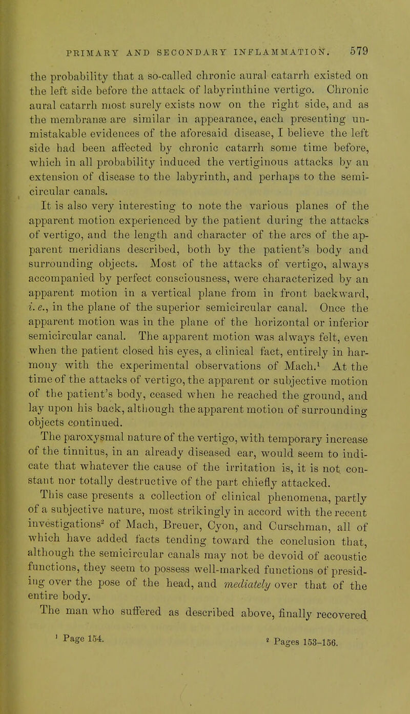 the probability that a so-called chronic aural catarrh existed on the left side before the attack of labyrinthine vertigo. Chronic aural catarrh most surely exists now on the right side, and as the membranse are similar in appearance, each presenting un- mistakable evidences of the aforesaid disease, I believe the left side had been affected by chronic catarrh some time before, which in all probability induced the vertiginous attacks by an extension of disease to the labyrinth, and perhaps to the semi- circular canals. It is also very interesting to note the various planes of the apparent motion experienced by the patient during the attacks of vertigo, and the length and character of the arcs of the ap- parent meridians described, both by the patient's body and surrounding objects. Most of the attacks of vertigo, always accompanied by perfect consciousness, were characterized by an apparent motion in a vertical plane from in front backward, L <?., in the plane of the superior semicircular canal. Once the apparent motion was in the plane of the horizontal or inferior semicircular canal. The apparent motion was always felt, even when the patient closed his eyes, a clinical fact, entirely in har- mony with the experimental observations of Mach.1 At the time of the attacks of vertigo, the apparent or subjective motion of the patient's body, ceased when he reached the ground, and lay upon his back, although the apparent motion of surrounding objects continued. The paroxysmal nature of the vertigo, with temporary increase of the tinnitus, in an already diseased ear, would seem to indi- cate that whatever the cause of the irritation is, it is not con- stant nor totally destructive of the part chiefly attacked. This case presents a collection of clinical phenomena, partly of a subjective nature, most strikingly in accord with the recent investigations2 of Mach, Breuer, Cyon, and Curschman, all of which have added facts tending toward the conclusion that, although the semicircular canals may not be devoid of acoustic functions, they seem to possess well-marked functions of presid- ing over the pose of the head, and mediately over that of the entire body. The man who suffered as described above, finally recovered Page 154. 8 Pages 153-156.