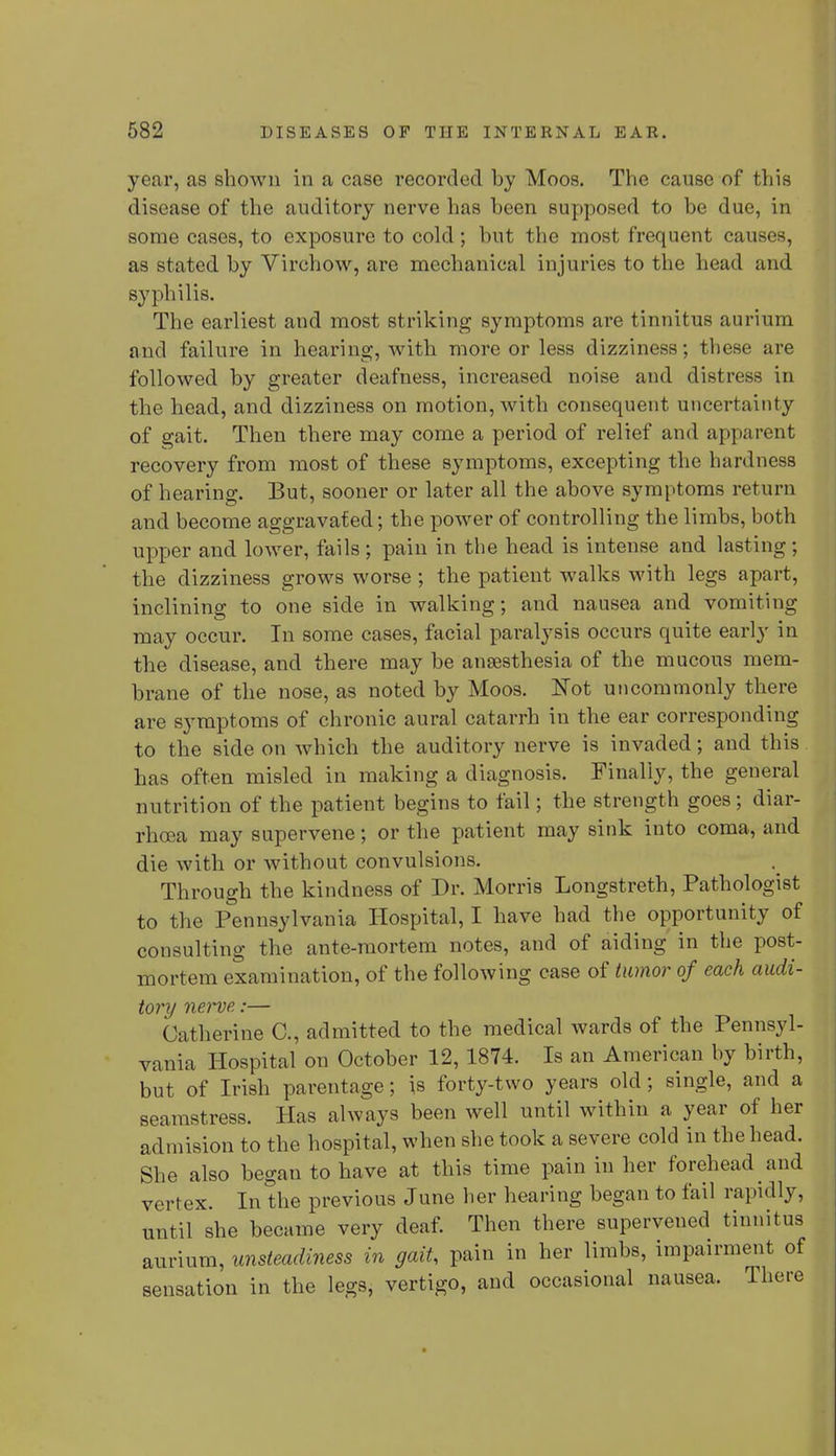 year, as shown in a case recorded by Moos. The cause of this disease of the auditory nerve has been supposed to be due, in some cases, to exposure to cold; but the most frequent causes, as stated by Virchow, are mechanical injuries to the head and syphilis. The earliest and most striking symptoms are tinnitus aurium and failure in hearing, with more or less dizziness; these are followed by greater deafness, increased noise and distress in the head, and dizziness on motion, with consequent uncertainty of gait. Then there may come a period of relief and apparent recovery from most of these symptoms, excepting the hardness of hearing. But, sooner or later all the above symptoms return and become aggravated; the power of controlling the limbs, both upper and lower, fails ; pain in the head is intense and lasting ; the dizziness grows worse; the patient walks with legs apart, inclining to one side in walking; and nausea and vomiting may occur. In some cases, facial paralysis occurs quite early in the disease, and there may be anaesthesia of the mucous mem- brane of the nose, as noted by Moos. Not uncommonly there are symptoms of chronic aural catarrh in the ear corresponding to the side on which the auditory nerve is invaded; and this has often misled in making a diagnosis. Finally, the general nutrition of the patient begins to fail; the strength goes; diar- rhoea may supervene; or the patient may sink into coma, and die with or without convulsions. Through the kindness of Dr. Morris Longstreth, Pathologist to the Pennsylvania Hospital, I have had the opportunity of consulting the ante-mortem notes, and of aiding in the post- mortem examination, of the following case of tumor of each audi- tory nerve :— Catherine C, admitted to the medical wards of the Pennsyl- vania Hospital on October 12, 1874. Is an American by birth, but of Irish parentage; is forty-two years old; single, and a seamstress. Has always been well until within a year of her admision to the hospital, when she took a severe cold in the head. She also began to have at this time pain in her forehead and vertex. In the previous June her hearing began to fail rapidly, until she became very deaf. Then there supervened tinnitus aurium, unsteadiness in gait, pain in her limbs, impairment of sensation in the legs, vertigo, and occasional nausea. There