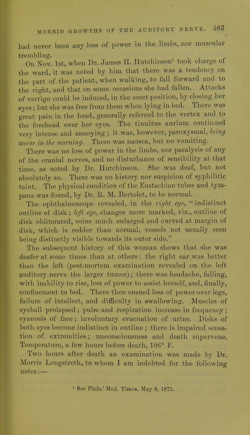had never been any loss of power in the limbs, nor muscular trembling. On Nov. 1st, when Dr. James H. Hutchinson1 took charge of the ward, it was noted by him that there was a tendency on the part of the patient, when walking, to fall forward and to the right, and that on some occasions she had fallen. Attacks of vertigo could be induced, in the erect position, by closing her eyes; but she was free from them when lying in bed. There was great pain in the head, generally referred to the vertex and to the forehead over her eyes. The tinnitus aurium continued very intense and annoying ; it was, however, paroxysmal, being worse in the morning. There was nausea, but no vomiting. There was no loss of power in the limbs, nor paralysis of any of the cranial nerves, and no disturbance of sensibility at that time, as noted by Dr. Hutchinson. She was deaf, but not absolutely so. There was no history nor suspicion of syphilitic taint. The physical condition of the Eustachian tubes and tym- pana was found, by Dr. R. M. Bertolet, to be normal. The ophthalmoscope revealed, in the right eye, indistinct outline of disk; left eye, changes more marked, viz., outline of disk obliterated, veins much enlarged and curved at margin of disk, which is redder than normal, vessels not usually seen being distinctly visible towards its outer side. The subsequent history of this woman shows that she was deafer at some times than at others: the right ear was better than the left (post-mortem examination revealed on the left auditory nerve the larger tumor); there was headache, falling, with inability to rise, loss of power to assist herself, and, finally, confinement to bed. There then ensued loss of power over legs, failure of intellect, and difficulty in swallowing. Muscles of eyeball prolapsed; pulse and respiration increase in frequency; cyanosis of face ; involuntary evacuation of urine. Disks of both eyes become indistinct in outline ; there is impaired sensa- tion of extremities; unconsciousness and death supervene. Temperature, a few hours before death, 106° F. Two hours after death an examination was made by Dr. Morris Longstreth, to whom I am indebted for the following notes:— ' See Phila.' Med. Times, May 8, 1875.