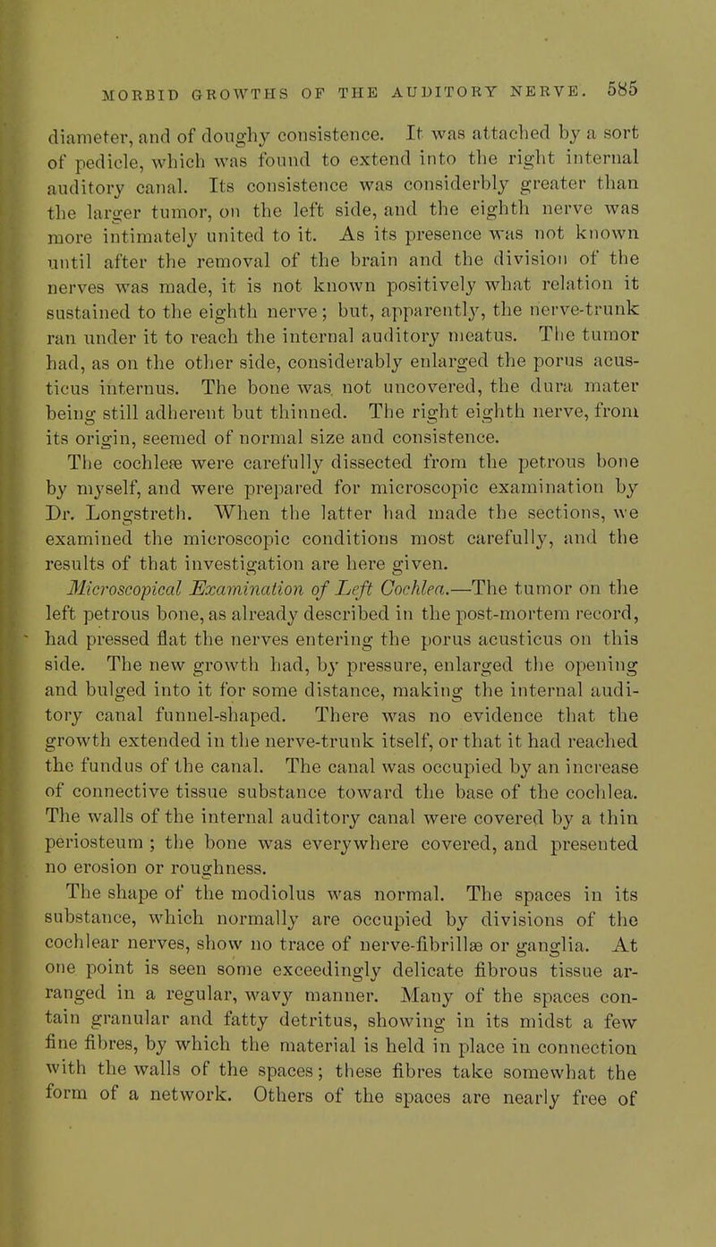 diameter, and of doughy consistence. It was attached by a sort of pedicle, which was found to extend into the right internal auditory canal. Its consistence was considerbly greater than the larger tumor, on the left side, and the eighth nerve was more intimately united to it. As its presence was not known until after the removal of the brain and the division of the nerves was made, it is not known positively what relation it sustained to the eighth nerve; but, apparently, the nerve-trunk ran under it to reach the internal auditory meatus. The tumor had, as on the other side, considerably enlarged the porus acus- ticus internus. The bone was. not uncovered, the dura mater being still adherent but thinned. The right eighth nerve, from its origin, seemed of normal size and consistence. The cochlete were carefully dissected from the petrous bone by myself, and were prepared for microscopic examination by Dr. Longstreth. When the latter had made the sections, we examined the microscopic conditions most carefully, and the results of that investigation are here given. Microscopical Examination of Left Cochlea.—The tumor on the left petrous bone, as already described in the post-mortem record, had pressed flat the nerves entering the porus acusticus on this side. The new growth had, by pressure, enlarged the opening and bulged into it for some distance, making the internal audi- tory canal funnel-shaped. There was no evidence that the growth extended in the nerve-trunk itself, or that it had reached the fundus of the canal. The canal was occupied by an increase of connective tissue substance toward the base of the cochlea. The walls of the internal auditory canal were covered by a thin periosteum ; the bone was everywhere covered, and presented no erosion or roughness. The shape of the modiolus was normal. The spaces in its substance, which normally are occupied by divisions of the cochlear nerves, show no trace of nerve-fibrillge or ganglia. At one point is seen some exceedingly delicate fibrous tissue ar- ranged in a regular, wavy manner. Many of the spaces con- tain granular and fatty detritus, showing in its midst a few fine fibres, by which the material is held in place in connection with the walls of the spaces; these fibres take somewhat the form of a network. Others of the spaces are nearly free of