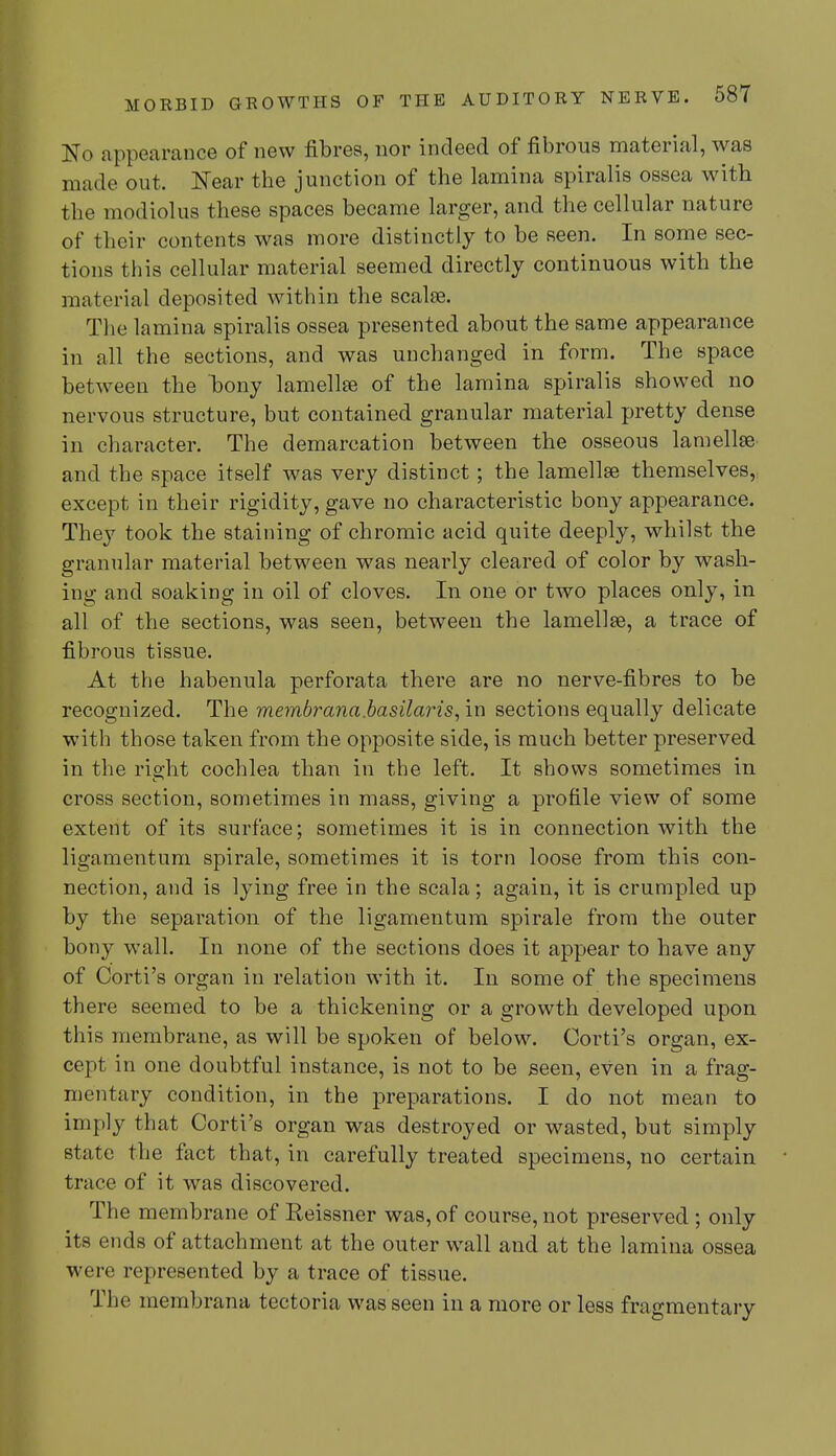 No appearance of new fibres, nor indeed of fibrous material, was made out. Near the junction of the lamina spiralis ossea with the modiolus these spaces became larger, and the cellular nature of their contents was more distinctly to be seen. In some sec- tions this cellular material seemed directly continuous with the material deposited within the scalse. The lamina spiralis ossea presented about the same appearance in all the sections, and was unchanged in form. The space between the hony lamellae of the lamina spiralis showed no nervous structure, but contained granular material pretty dense in character. The demarcation between the osseous lamellae and the space itself was very distinct; the lamellae themselves, except in their rigidity, gave no characteristic bony appearance. They took the staining of chromic acid quite deeply, whilst the granular material between was nearly cleared of color by wash- ing and soaking in oil of cloves. In one or two places only, in all of the sections, was seen, between the lamellae, a trace of fibrous tissue. At the habenula perforata there are no nerve-fibres to be recognized. The membrana.basilaris, in sections equally delicate with those taken from the opposite side, is much better preserved in the right cochlea than in the left. It shows sometimes in cross section, sometimes in mass, giving a profile view of some extent of its surface; sometimes it is in connection with the ligamentum spirale, sometimes it is torn loose from this con- nection, and is lying free in the scala; again, it is crumpled up by the separation of the ligamentum spirale from the outer bony wall. In none of the sections does it appear to have any of Corti's organ in relation with it. In some of the specimens there seemed to be a thickening or a growth developed upon this membrane, as will be spoken of below. Corti's organ, ex- cept in one doubtful instance, is not to be seen, even in a frag- mentary condition, in the preparations. I do not mean to imply that Corti's organ was destroyed or wasted, but simply state the fact that, in carefully treated specimens, no certain trace of it was discovered. The membrane of Reissner was, of course, not preserved ; only its ends of attachment at the outer wall and at the lamina ossea were represented by a trace of tissue. The membrana tectoria was seen in a more or less fragmentary