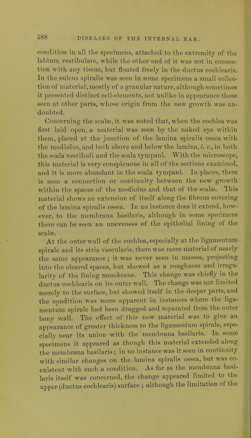 condition in all the specimens, attached to the extremity of the labium vestibulare, while the other end of it was not in connec- tion with any tissue, but floated freely in the ductus cochlears. In the sulcus spiralis was seen in some specimens a small collec- tion of material, mostly of a granular nature, although sometimes it presented distinct cell-elements, not unlike in appearance those seen at other parts, whose origin from the new growth was un- doubted. Concerning the scalse, it was noted that, when the cochlea was first laid open, a material was seen by the naked eye within them, placed at the junction of the lamina spiralis ossea with the modiolus, and both above and below the lamina, i. e.,'m both the scala vestibuli and the scala tympani. With the microscope, this material is very conspicuous in all of the sections examined, and it is more abundant in the scala tympani. In places, there is seen a connection or continuity between the new growth within the spaces of the modiolus and that of the scalse. This material shows an extension of itself along the fibrous covering of the lamina spiralis ossea. In no instance does it extend, how- ever, to the membrana basilaris, although in some specimens there can be seen an uneveuess of the epithelial lining of the scalse. At the outer wall of the cochlea, especially at the ligamentum spirale and its stria vascularis, there was more material of nearly the same appearance ; it was never seen in masses, projecting into the cleared spaces, but showed as a roughness and irregu- larity of the lining membrane. This change was chiefly in the ductus cochiearis on its outer wall. The change was not limited merely to the surface, but showed itself in the deeper parts, and the condition was more apparent in instances where the liga- mentum spirale had been dragged and separated from the outer bony wall. The effect of this new material was to give an appearance of greater thickness to the ligamentum spirale, espe- cially near its union with the membrana basilaris. In some specimens it appeared as though this material extended along the membrana basilaris ; in no instance was it seen in continuity with similar changes on the lamina spiralis ossea, but was co- existent with such a condition. As far as the membrana basi- laris itself was concerned, the change appeared limited to the upper (ductus cochiearis) surface ; although the limitation of the
