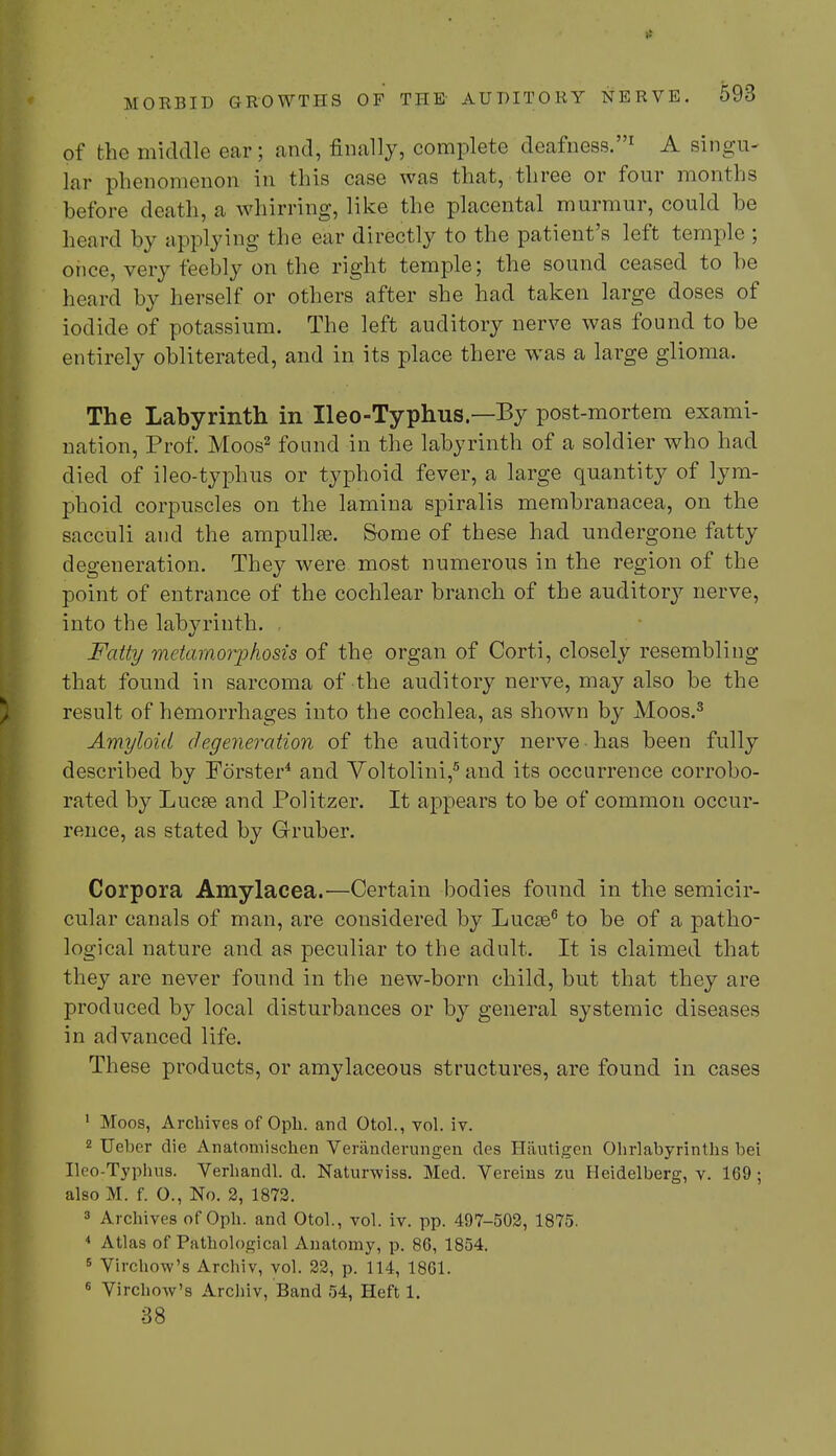 of the middle ear; and, finally, complete deafness.1 A singu- lar phenomenon in this case was that, three or four months hefore death, a whirring, like the placental murmur, could be heard by applying the ear directly to the patient's left temple ; once, very feebly on the right temple; the sound ceased to be hoard by herself or others after she had taken large doses of iodide of potassium. The left auditory nerve was found to be entirely obliterated, and in its place there was a large glioma. The Labyrinth in Ileo-Typhus — By post-mortem exami- nation, Prof. Moos2 found in the labyrinth of a soldier who had died of ileo-typhus or typhoid fever, a large quantity of lym- phoid corpuscles on the lamina spiralis membranacea, on the sacculi and the ampulla?. Some of these had undergone fatty degeneration. They were most numerous in the region of the point of entrance of the cochlear branch of the auditoiy nerve, into the labyrinth. , Fatty metamorphosis of the organ of Corti, closely resembling that found in sarcoma of the auditory nerve, may also be the result of hemorrhages into the cochlea, as shown by Moos.3 Amyloid degeneration of the auditory nerve • has been fully descrihed by Forster4 and Voltolini,5 and its occurrence corrobo- rated by Lucee and Politzer. It appears to be of common occur- rence, as stated by Gruber. Corpora Amylacea.—Certain hodies found in the semicir- cular canals of man, are considered by Lucas6 to be of a patho- logical nature and as peculiar to the adult. It is claimed that they are never found in the new-born child, but that they are produced by local disturbances or by general systemic diseases in advanced life. These products, or amylaceous structures, are found in cases 1 Moos, Archives of Oph. and Otol., vol. iv. 2 Ueber die Anatomischen Veranderungen des Hautigen Ohrlabyrinths bei Ileo-Typhus. Verhandl. d. Naturwiss. Med. Vereins zu Heidelberg, v. 169 ; also M. f. O., No. 2, 1872. 3 Archives of Oph. and Otol., vol. iv. pp. 497-502, 1875. * Atlas of Pathological Anatomy, p. 86, 1854. 5 Virchow's Archiv, vol. 22, p. 114, 1861. 6 Virchow's Archiv, Band 54, Heft 1. 38