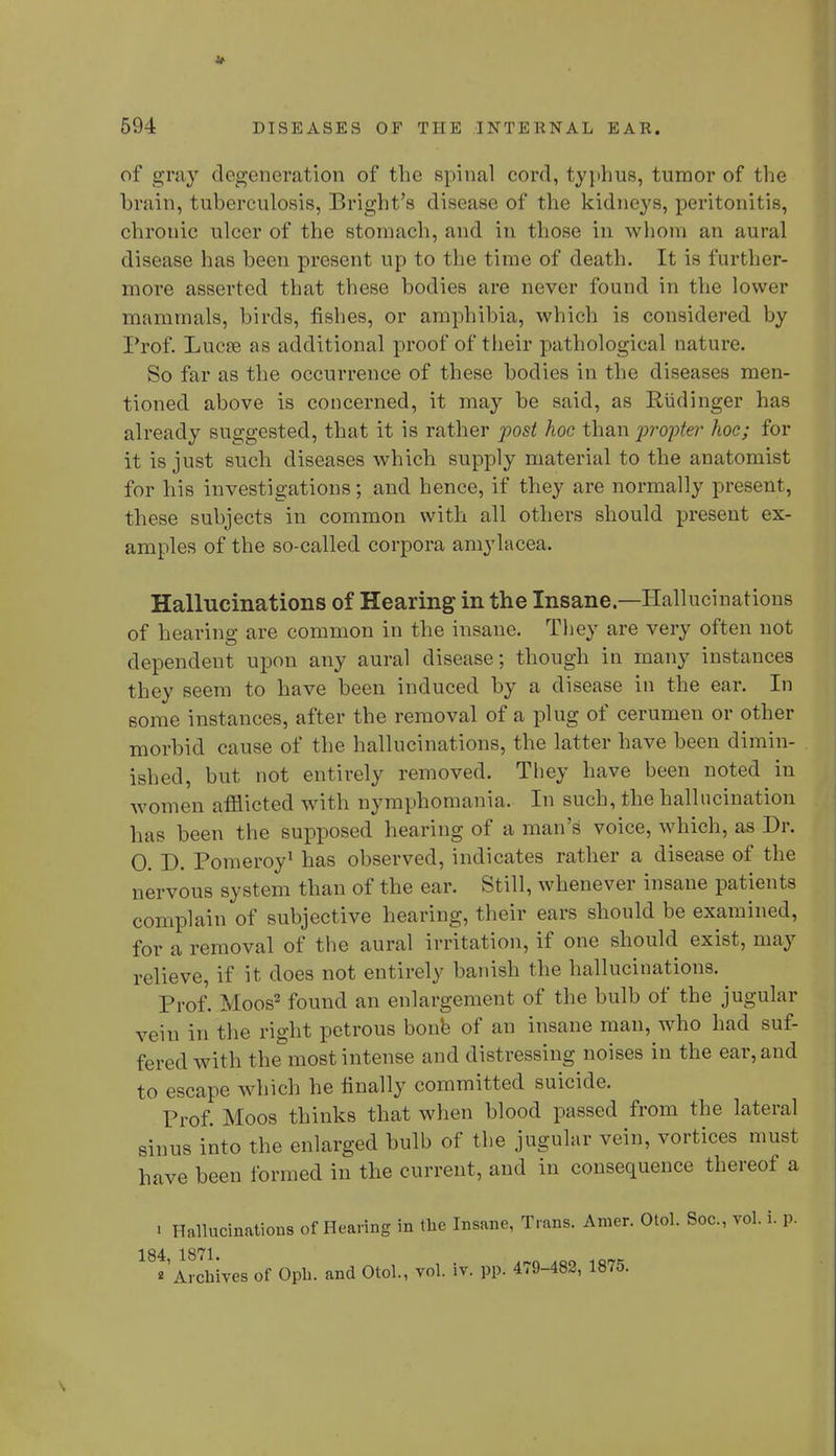 of gray degeneration of the spinal cord, typhus, tumor of the brain, tuberculosis, Bright's disease of the kidneys, peritonitis, chronic ulcer of the stomach, and in those in whom an aural disease has been present up to the time of death. It is further- more asserted that these bodies are never found in the lower mammals, birds, fishes, or amphibia, which is considered by Prof. Lueee as additional proof of their pathological nature. So far as the occurrence of these bodies in the diseases men- tioned above is concerned, it may be said, as Riidinger has already suggested, that it is rather post hoc than propter hoc; for it is just such diseases which supply material to the anatomist for his investigations; and hence, if they are normally present, these subjects in common with all others should present ex- amples of the so-called corpora amylacea. Hallucinations of Hearing in the Insane—Hallucinations of hearing are common in the insane. They are very often not dependent upon any aural disease; though in many instances they seem to have been induced by a disease in the ear. In some instances, after the removal of a plug of cerumen or other morbid cause of the hallucinations, the latter have been dimin- ished, but not entirely removed. They have heen noted in women afflicted with nymphomania. In such, the hallucination has been the supposed hearing of a man's voice, which, as Dr. 0. D. Pomeroy1 has observed, indicates rather a disease of the nervous system than of the ear. Still, whenever insane patients complain of subjective hearing, their ears should be examined, for a removal of the aural irritation, if one should exist, may relieve, if it does not entirely banish the hallucinations. Prof. Moos2 found an enlargement of the bulb of the jugular vein in the right petrous bone of an insane man, who had suf- fered with the most intense and distressing noises in the ear, and to escape which he finally committed suicide. Prof. Moos thinks that when blood passed from the lateral sinus into the enlarged bulb of the jugular vein, vortices must have been formed in the current, and in consequence thereof a ■ Hallucinations of Heaving in the Insane, Trans. Amer. Otol. Soc, vol. i. p. 184 1871. ''Archives of Oph. and Otol., vol. iv. pp. 479-482, 1875.