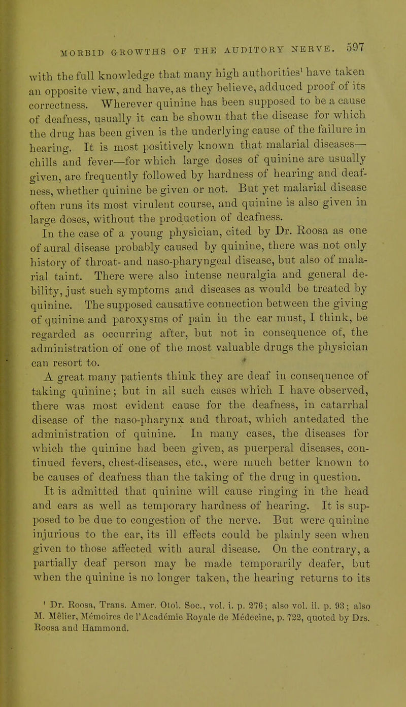 with the full knowledge that many high authorities1 have taken an opposite view, and have, as they believe, adduced proof of its correctness. Wherever quinine has been supposed to be a cause of deafness, usually it can be shown that the disease for which, the drug has been given is the underlying cause of the failure in hearing? It is most positively known that malarial diseases- chills and fever—for which large doses of quinine are usually given, are frequently followed by hardness of hearing and deaf- ness, whether quinine be given or not. But yet malarial disease often runs its most virulent course, and quinine is also given in large doses, without the production of deafness. In the case of a young physician, cited by Dr. Roosa as one of aural disease probably caused by quinine, there was not only history of throat- and naso-pharyngeal disease, but also of mala- rial taint. There were also intense neuralgia and general de- bility, just such symptoms and diseases as would be treated by quinine. The supposed causative connection between the giving of quinine and paroxysms of pain in the ear must, I think, be regarded as occurring after, but not in consequence of, the administration of one of the most valuable drugs the physician can resort to. A great many patients think they are deaf in consequence of taking quinine; but in all such cases which I have observed, there was most evident cause for the deafness, in catarrhal disease of the naso-pharynx and throat, which antedated the administration of quinine. In many cases, the diseases for which the quinine had been given, as puerperal diseases, con- tinued fevers, chest-diseases, etc., were much better known to be causes of deafness than the taking of the drug in question. It is admitted that quinine will cause ringing in the head and ears as well as temporary hardness of hearing. It is sup- posed to be due to congestion of the nerve. But were quinine injurious to the ear, its ill effects could be plainly seen when given to those affected with aural disease. On the contrary, a partially deaf person may be made temporarily deafer, but when the quinine is no longer taken, the hearing returns to its 1 Dr. Roosa, Trans. Amer. Otol. Soc, vol. i. p. 27G; also vol. ii. p. 93; also M. Melier, Memoires de l'Acadernie Royale de Medecine, p. 722, quoted by Drs. Roosa and Hammond.