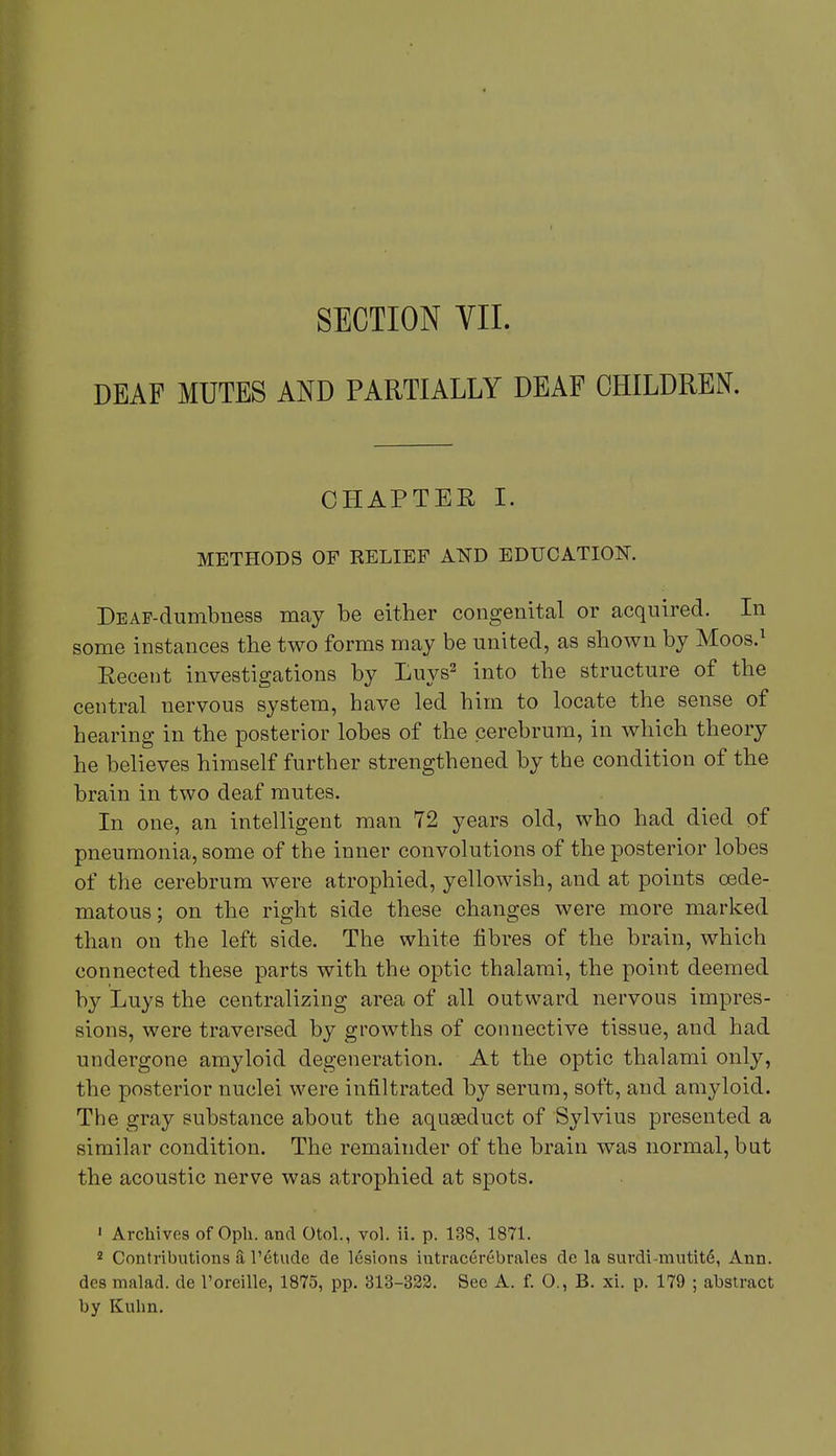 SECTION VII. DEAF MUTES AND PARTIALLY DEAF CHILDREN. CHAPTER I. METHODS OF RELIEF AND EDUCATION. DEAF-dumbness may be either congenital or acquired. In some instances the two forms may be united, as shown by Moos.1 Recent investigations by Luys2 into the structure of the central nervous system, have led him to locate the sense of hearing in the posterior lobes of the cerebrum, in which theory he believes himself further strengthened by the condition of the brain in two deaf mutes. In one, an intelligent man 72 years old, who had died of pneumonia, some of the inner convolutions of the posterior lobes of the cerebrum were atrophied, yellowish, and at points oede- matous; on the right side these changes were more marked than on the left side. The white fibres of the brain, which connected these parts with the optic thalami, the point deemed by Luys the centralizing area of all outward nervous impres- sions, were traversed by growths of connective tissue, and had undergone amyloid degeneration. At the optic thalami only, the posterior nuclei were infiltrated by serum, soft, and amyloid. The gray substance about the aqueeduct of Sylvius presented a similar condition. The remainder of the brain was normal, but the acoustic nerve was atrophied at spots. 1 Archives of Oph. and Otol., vol. ii. p. 138, 1871. 2 Contributions a TeUide de lesions intracerebrales de la surdi-mutite, Ann. des malad. de l'oreille, 1875, pp. 313-322. See A. f. O., B. xi. p. 179 ; abstract by Kuhn.
