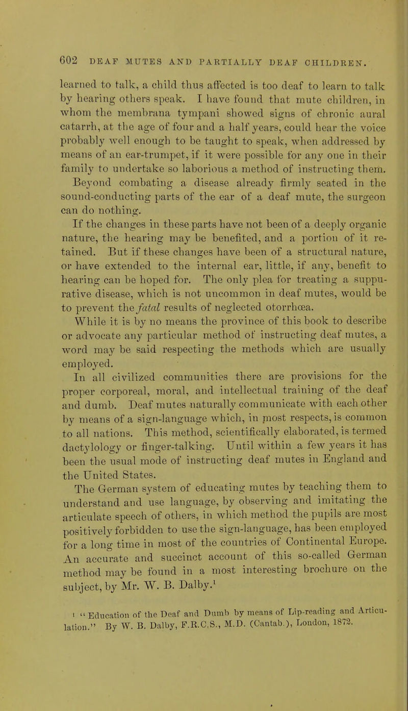 learned to talk, a child thus affected is too deaf to learn to talk by hearing others speak. I have found that mute children, in whom the membrana tympani showed signs of chronic aural catarrh, at the age of four and a half years, could bear the voice probably well enough to be taught to speak, when address id by means of an ear-trumpet, if it were possible for any one in their family to undertake so laborious a method of instructing them. Beyond combating a disease already firmly seated in the sound-conducting parts of the ear of a deaf mute, the surgeon can do nothing. If the changes in these parts have not been of a deeply organic nature, the hearing may be benefited, and a portion of it re- tained. But if these changes have been of a structural nature, or have extended to the internal ear, little, if any, benefit to hearing can be hoped for. The only plea for treating a suppu- rative disease, which is not uncommon in deaf mutes, would be to prevent the fatal results of neglected otorrhoea. While it is by no means the province of this book to describe or advocate any particular method of instructing deaf mutes, a word may be said respecting the methods which are usually employed. In all civilized communities there are provisions for the proper corporeal, moral, and intellectual traiuing of the deaf and dumb. Deaf mutes naturally communicate with each other by means of a sign-language which, in niost respects, is common to all nations. This method, scientifically elaborated, is termed dactylology or finger-talking. Until within a few years it has been the usual mode of instructing deaf mutes in England and the United States. The German system of educating mutes by teaching them to understand and use language, by observing and imitating the articulate speech of others, in which method the pupils are most positively forbidden to use the sign-language, has been employed for a long time in most of the couutries of Continental Europe. An accurate and succinct account of this so-called German method may be found in a most interesting brochure on the subject, by Mr. W. B. Dalby.1 i Education of the Deaf and Dumb by means of Lip-reading and Articu- lation. By W. B. Dalby, F.R.C.S., M.D. (Cantab ), Loudon, 1872.