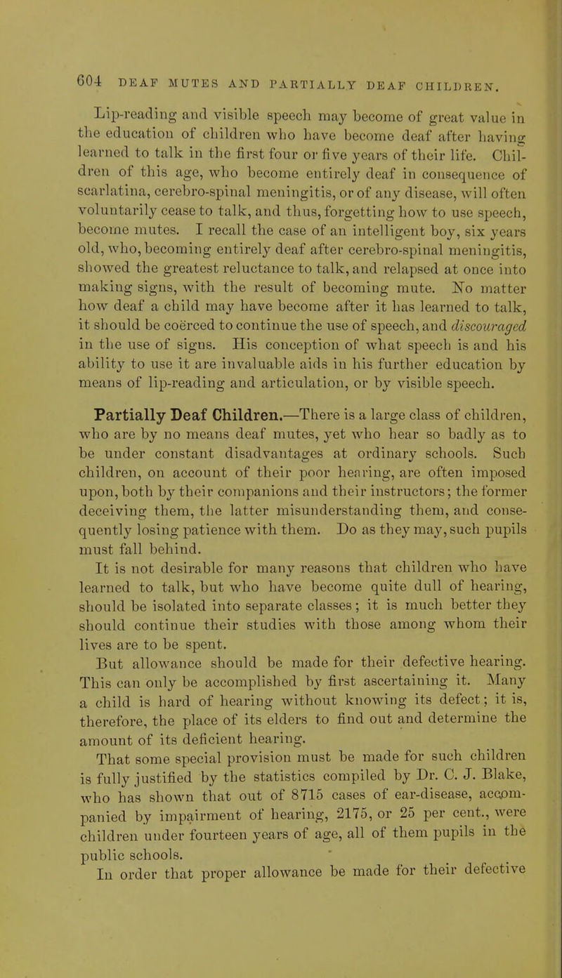 Lip-reading and visible speech may become of great value in the education of children who have become deaf after having learned to talk in the first four or five years of their life. Chil- dren of this age, who become entirely deaf in consequence of scarlatina, cerebro-spinal meningitis, or of any disease, will often voluntarily cease to talk, and thus, forgetting how to use speech, become mutes. I recall the case of an intelligent boy, six years old, who, becoming entirely deaf after cerebro-spinal meningitis, showed the greatest reluctance to talk, and relapsed at once into making signs, with the result of becoming mute. No matter how deaf a child may have become after it has learned to talk, it should be coerced to continue the use of speech, and discouraged in the use of signs. His conception of what speech is and his ability to use it are invaluable aids in his further education by means of lip-reading and articulation, or by visible speech. Partially Deaf Children.—There is a large class of children, who are by no means deaf mutes, yet who hear so badly as to be under constant disadvantages at ordinary schools. Such children, on account of their poor hen ring, are often imposed upon, both by their companions and their instructors; the former deceiving them, the latter misunderstanding them, and conse- quently losing patience with them. Do as they may, such pupils must fall behind. It is not desirable for many reasons that children who have learned to talk, but who have become quite dull of hearing, should be isolated into separate classes; it is much better they should continue their studies with those among whom their lives are to be spent. But allowance should be made for their defective hearing. This can only be accomplished by first ascertaining it. Many a child is hard of hearing without knowing its defect; it is, therefore, the place of its elders to find out and determine the amount of its deficient hearing. That some special provision must be made for such children is fully justified by the statistics compiled by Dr. C. J. Blake, who has shown that out of 8715 cases of ear-disease, accom- panied by impairment of hearing, 2175, or 25 per cent,, were children under fourteen years of age, all of them pupils in the public schools. In order that proper allowance be made for their defective