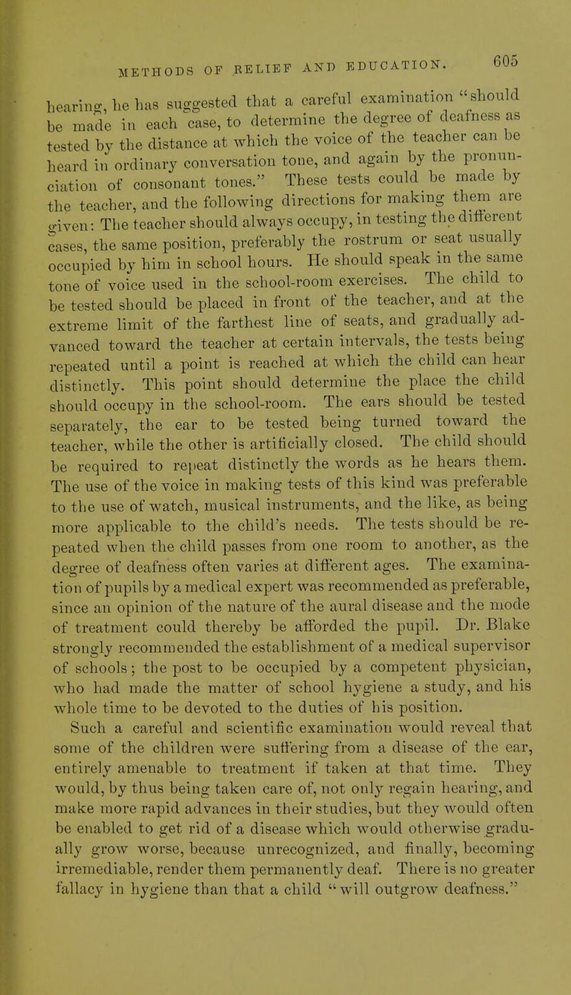 hearing, he has suggested that a careful examination should be made in each case, to determine the degree of deafness as tested by the distance at which the voice of the teacher can be heard in ordinary conversation tone, and again by the pronun- ciation of consonant tones. These tests could be made by the teacher, and the following directions for making them are given: The teacher should always occupy, in testing the different cases, the same position, preferably the rostrum or seat usually occupied by him in school hours. He should speak m the same tone of voice used in the school-room exercises. The child to be tested should be placed in front of the teacher, and at the extreme limit of the farthest line of seats, and gradually ad- vanced toward the teacher at certain intervals, the tests being repeated until a point is reached at which the child can hear distinctly. This point should determine the place the child should occupy in the school-room. The ears should be tested separately, the ear to be tested being turned toward the teacher, while the other is artificially closed. The child should be required to repeat distinctly the words as he hears them. The use of the voice in making tests of this kind was preferable to the use of watch, musical instruments, and the like, as being more applicable to the child's needs. The tests should be re- peated when the child passes from one room to another, as the degree of deafness often varies at different ages. The examina- tion of pupils by a medical expert was recommended as preferable, since an opinion of the nature of the aural disease and the mode of treatment could thereby be afforded the pupil. Dr. Blake strongly recommended the establishment of a medical supervisor of schools; the post to be occupied by a competent physician, who had made the matter of school hygiene a study, and his whole time to be devoted to the duties of his position. Such a careful and scientific examination would reveal that some of the children were suffering from a disease of the ear, entirely amenable to treatment if taken at that time. They would, by thus being taken care of, not only regain hearing, and make more rapid advances in their studies, but they would often be enabled to get rid of a disease which would otherwise gradu- ally grow worse, because unrecognized, and finally, becoming irremediable, render them permanently deaf. There is no greater fallacy in hygiene than that a child will outgrow deafness.