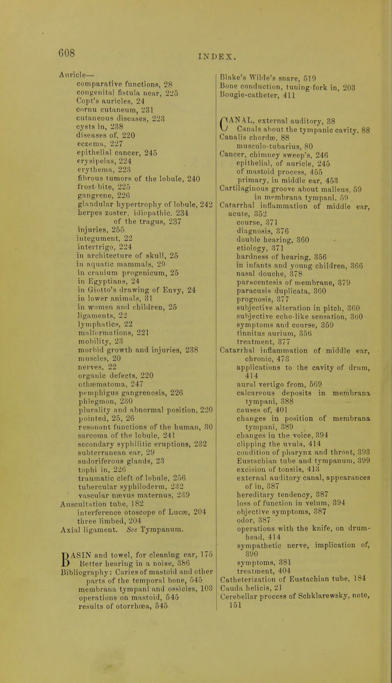 (HIS INDEX. Auricle— comparative functions, 28 congenita! fistula mar, 225 Copt's auricles, 24 cornu cutanemi), 231 cutaneous diseases, 223 cysts in, 238 diseases of, 220 eczema, 227 epithelial cancer, 245 erysipelas, 224 erythema, 223 fibrous tumors of the lobule, 240 frost-bite, 225 gangrene, 220 glandular hypertrophy of lobule, 242 herpes zoster, idiopathic. 234 of the tragus, 237 injuries, 255 integument, 22 intertrigo, 224 in architecture of skull, 25 in aquatic mammals, 29 in cranium progenicum, 25 in Egyptians, 24 in Giotto's drawing of Envy, 24 in lower animals, 31 in women and children, 25 ligaments, 22 lymphatics, 22 malformations, 221 mobility, 23 morbid growth and injuries, 238 muscles, 20 nerves, 22 organic defects, 220 othematoma, 247 pemphigus gangrenosis, 226 phlegmon, 230 plurality and abnormal position, 220 pointed, 25, 26 resonant functions of the human, 30 sarcoma of the lobule, 241 secondary syphilitic eruptions, 232 subterranean ear, 29 sudoriferous glands, 23 tophi in, 226 traumatic cleft of lobule, 256 tubercular syphiloderm, 232 vascular nrevus maternus, 239 Auscultation tube, 182 interference otoscope of Lucre, 204 three limbed, 204 Axial ligament. See Tympanum. BASIN and towel, for cleaning ear, 175 Better hearing in a noise, 386 Bibliography : Caries of mastoid and other parts of the temporal bone, 545 membrana tympani and ossicles, 103 operations on mastoid, 545 results of otorrhcea, 545 Blake's Wilde's snnre, 519 Bone conduction, tuning-fork in, 203 Bougie-catheter, 411 CANAL, external auditory, 38 Canals about the tympanic cavity. 88 Canalis chordae, 88 musculo-tubarius, 80 Cancer, chimney sweep's, 246 epithelial, of auricle, 245 of mastoid process, 455 primary, in middle ear, 453 Cartilaginous groove about malleus, 59 in nipmbrana tympani. 59 Catarrhal inflammation of middle ear, acute, 352 course, 371 diagnosis, 376 double hearing, 360 etiology, 371 hardness of hearing, 356 in infants and young children, 366 nasal douche, 378 paracentesis of membrane, 379 paracusis duplicata, 360 prognosis, 377 subjective alteration in pitch, 360 subjective echo-like sensation, 3ti0 symptoms and course, 359 tinnitus aurium, 356 treatment, 377 Catarrhal inflammation of middle ear, chronic, 473 applications to the cavity of drum, 414 aural vertigo from, 569 calcareous deposits in membrana tympani, 388 causes of, 401 changes in position of membrana tympani, 389 changes in the voice, 394 clipping the uvula, 414 condition of pharynx and throat, 393 Eustachian tube and tympanum, 399 excision of tonsils, 413 external auditory canal, appearances of in, 387 hereditary tendency, 387 loss of function in velum, 394 objective symptoms, 387 odor, 387 operations with the knife, on drum- head, 414 sympathetic nerve, implication of, 390 symptoms, 381 treatment, 404 Catheterization of Eustachian tube, 184 Cauda helicis, 21 Cerebellar process of Schklarewsky, note, 151