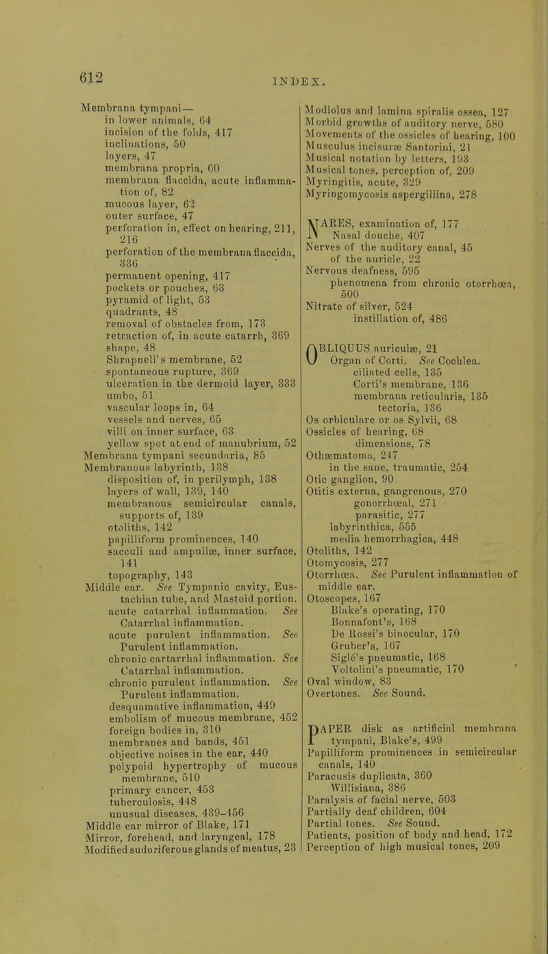 INDEX. Membrana tympani— in lower animals, G4 incision of the folds, 417 inclinations, 50 layers, 47 membrana propria, GO membrana flaccida, acute inflamma- tion of, 82 mucous layer, 62 outer surface, 47 perforation in, effect on hearing, 211, 216 perforation of the membrana flaccida, 336 permanent opening, 417 pockets or pouches, G3 pyramid of light, 53 quadrants, 48 removal of obstacles from, 173 retraction of, in acute catarrh, 369 shape, 48 Shrapnell's membrane, 52 spontaneous rupture, 369 ulceration in the dermoid layer, 333 umbo, 51 vascular loops in, 64 vessels and nerves, 65 villi on inner surface, 63 yellow spot at end of manubrium, 52 Membrana tympani secundaria, 85 Membranous labyrinth, 138 disposition of, in perilymph, 138 layers of wall, 139, 140 membranous semicircular canals, supports of, 139 otoliths, 142 papilliform prominences, 140 sacculi and ampullte, inner surface, 141 topography, 143 Middle ear. See Tympanic cavity, Eus- tachian tube, and Mastoid portion. acute catarrhal inflammation. See Catarrhal inflammation. acute purulent inflammation. See Purulent inflammation. chronic cartarrhal inflammation. See Catarrhal inflammation. chronic purulent inflammation. See Purulent inflammation. desquamative inflammation, 449 embolism of mucous membrane, 452 foreign bodies in, 310 membranes and bands, 451 objective noises in the ear, 440 polypoid hypertrophy of mucous membrane, 510 primary cancer, 453 tuberculosis, 448 unusual diseases, 439-456 Middle ear mirror of Blake, 171 Minor, forehead, and laryngeal, 178 Modified sudoriferous glands of meatus, 23 Modiolus and lamina spiralis ossea, 127 Morbid growths of auditory nerve, 580 Movements of the ossicles of hearing, 100 Musculus incisurse Santoriui, 21 Musical notation by letters, 193 Musical tones, perception of, 209 Myringitis, acute, 329 Myringomycosis aspergillina, 278 NARES, examination of, 177 Nasal douche, 407 Nerves of the auditory canal, 45 of the auricle, 22 Nervous deafness, 595 phenomena from chronic otorrhoea, 500 Nitrate of silver, 524 instillation of, 486 OBLTQUUS auricula*, 21 Organ of Corti. See Cochlea, ciliated cells, 135 Corti's membrane, 136 membrana reticularis, 135 tectoria, 136 Os orbiculare or os Sylvii, 68 Ossicles of hearing, G8 dimensions, 78 Othematoma, 247 in the sane, traumatic, 254 Otic ganglion, 90 Otitis externa, gangrenous, 270 gonorrhceal, 271 parasitic, 277 labyrinthica, 555 media hemorrhagica, 448 Otoliths, 142 Otomycosis, 277 Otorrhoea. See Purulent inflammation of middle ear. Otoscopes, 167 Blake's operating, 170 Bonnafont's, 168 De Rossi's binocular, 170 Gruber's, 167 Sigl6's pneumatic, 168 Voltolini's pneumatic, 170 Oval window, 83 Overtones. See Sound. PAPER disk as artificial membrana tympani, Blake's, 499 Papilliform prominences in semicircular canals, 140 Paracusis duplicata, 360 Willisiana, 38G Paralysis of facial nerve, 503 Partially deaf children, 604 Partial tones. See Sound. Patients, position of body and head, 172 Perception of high musical tones, 209