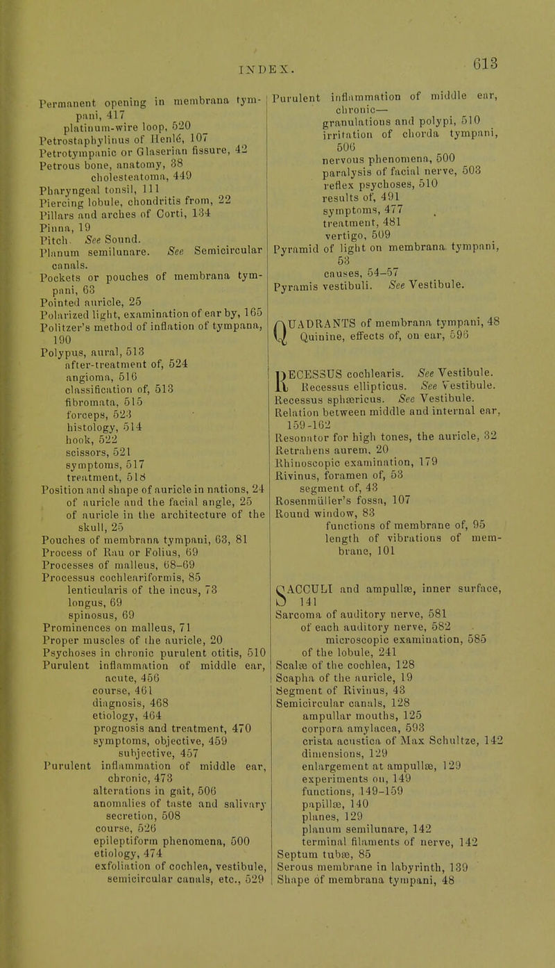 [ N D E X. Permanent opening in membrana tym- pani, 417 platinum-wire loop, 520 Petrostaphylinus of Henld, 107 Petrotympanic or Glaserian fissure, 42 Petrous bone, anatomy, 38 cholesteatoma, 449 Pharyngeal tonsil, 111 Piercing lobule, chondritis from, 22 Pillars and arches of Corti, 134 Pinna, 19 Pitch- See Sound. Planum semilunare. See Semicircular canals. Pockets or pouches of membrana tym- pani, 63 Pointed auricle, 25 Polarized light, examination of ear by, 165 Politzer's method of inflation of tympana, 190 Polypus, aural, 513 after-treatment of, 524 angioma, 516 classification of, 513 fibromata, 515 forceps, 523 histology, 514 hook, 522 scissors, 521 symptoms, 517 treatment, 516 Position and shape of auricle in nations, 24 of auricle and the facial angle, 25 of auricle in the architecture of the skull, 25 Pouches of membrana tympaui, 63, 81 Process of Rau or Folius, 69 Processes of malleus, 68-69 Processus cochleariformis, 85 lenticularis of the incus, 73 longus, 69 spinosus, 69 Prominences on malleus, 71 Proper muscles of the auricle, 20 Psychoses in chronic purulent otitis, 510 Purulent inflammation of middle ear, acute, 456 course, 461 diagnosis, 468 etiology, 464 prognosis and treatment, 470 symptoms, objective, 459 subjective, 457 Purulent inflammation of middle ear, chronic, 473 alterations in gait, 506 anomalies of taste and salivary secretion, 508 course, 626 epileptiform phenomena, 500 etiology, 474 exfoliation of cochlea, vestibule, semicircular canals, etc., 529 Purulent inflammation of middle ear, chronic— granulatious and polypi, 510 irritation of chorda tympani, 506 nervous phenomena, 500 paralysis of facial nerve, 503 reflex psychoses, 510 results of, 491 symptoms, 477 treatment, 481 vertigo, 509 Pyramid of light on membrana tympani, 53 causes, 54-57 Pyramis vestibuli. See Vestibule. QUADRANTS of membrana tympani, 48 Quinine, effects of, on ear, 59o RECES3US cochlearis. See Vestibule. Recessus ellipticus. See Vestibule. Recessus sphsericus. See Vestibule. Relation between middle and internal ear, 159-162 Resonator for high tones, the auricle, 32 Retrahens aurem, 20 Rhinoscopic examination, 179 Rivinus, foramen of, 53 segment of, 43 Rosenmiiller's fossa, 107 Round window, 83 functions of membrane of, 95 length of vibrations of mem- brane, 101 SACCULI and ampulla}, inner surface, 141 Sarcoma of auditory nerve, 581 of each auditory nerve, 582 microscopic examination, 585 of the lobule, 241 Scalre of the cochlea, 128 Scapha of the auricle, 19 Segment of Rivinus, 43 Semicircular canals, 128 ampullar mouths, 125 corpora amylacea, 593 crista acustica of Max Schultze, 142 dimensions, 129 enlargement at ampullae, 1 29 experiments on, 14'.) functions, 149-159 papillos, 140 planes, 129 planum semilunare, 142 terminal filaments of nerve, 142 Septum tubaa, 85 Serous membrane in labyrinth, 139 Shape of membrana tympani, 48