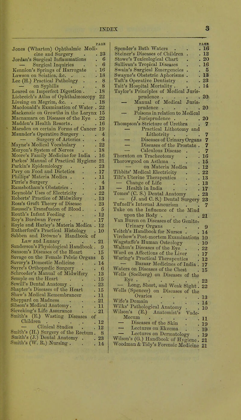 PAGE Jones (Wharton) Ophthalmic Medi- cine and Surgery . . 23 Jordan's Surgical Inflammations . 6 — Surgical Inquiries . . 6 Kennion's Springs of Harrogate . 16 Lawson on Sciatica, &c. . . .18 Lee (H.) Practical Pathology . . 8 — on Syphilis . . .8 Leared on Imperfect Digestion . . 18 Liebreich's Atlas of Ophthalmoscopy 22 Lireing on Megrim, &c. . . .18 Macdonald's Examination of Water . 22 Mackenzie on Growths in the Larynx 15 Macnamara on Diseases of the Eye . 22 Madden's Health Eesorts. . .16 Marsden on certain Forms of Cancer 19 Maunder's Operative Surgery . .4 — Surgery of Arteries . . 4 Mayne's Medical Vocabulary . . 22 Meryon's System of Nerves . . 18 Moore's Family Medicine for India . 16 Parkes' Manual of Practical Hygiene 21 Parkin's Epidemiology . . .23 Pavy on Food and Dietetics . . 17 Phillips' Materia Medica . . .11 Pirrie's Surgery .... 4 Ramshotham's Obstetrics . . .13 Reynolds' Uses of Electricity . . 22 Roberts' Practice of Midwifery . 13 Ross's Graft Theory of Disease . 23 Roussel's Transfusion of Blood . . 5 Routh's Infant Feeding . . .12 Roy's Burdwan Fever . . .17 Royle and Harley's Materia Medica . 12 Rutherford's Practical Histology . 10 Sabben and Browne's Handbook of Law and Lunacy . . .21 Sanderson's Physiological Handbook . 9 Sansom's Diseases of the Heart . 15 Savage on the Female Pelvic Organs 5 Savory's Domestic Medicine . . 14 Sayre's Orthopaedic Surgery . . 6 Schroeder's Manual of Midwifery . 13 Semple on the Heart . . .15 Sewill's Dental Anatomy . . .23 Shapter's Diseases of the Heart . 15 Shaw's Medical Remembrancer . 11 Sheppard on Madness . . .21 Sibson's Medical Anatomy. . . n Sieveking's Life Assurance . . 21 Smith's (E.) Wasting Diseases of Children . . . .12 — Clinical Studies ' . .12 Smith's (H.) Surgery of the Rectum. 8 Smith's (J.) Dental Anatomy . . 23 Smith's (W. R.) Nursing . . .14 Spender's Bath Waters Steiner's Diseases of Children Stowe's Toxicological Chart Sullivan's Tropical Diseases Swain's Surgical Emergencies Swayne's Obstetric Aphorisms Taft's Operative Dentistry Tait's Hospital Mortality PAGE . 16 . 12 . 20 . 16 . 5 . 13 . 23 . 14 Taylor's Principles of Medical Juris- prudence . . . .20 — Manual of Medical Juris- prudence . . . .20 — Poisons in relation to Medical Jurisprudence . . .20 Thompson's Stricture of Urethra . 7 — Practical Lithotomy and Lithotrity . . .7 — Diseases of Urinary Organs 7 — Diseases of the Prostate . 7 — Calculous Disease . . 7 Thornton on Tracheotomy . . 16 Thorowgood on Asthma . . .15 — on Materia Medica . 12 Tibbits' Medical Electricity . . 22 Tilt's Uterine Therapeutics . . 13 — Change of Life . . .13 — Health in India . . .17 Tomes' (C. S.) Dental Anatomy . 23 — (J. and C. S.) Dental Surgery 23 Tufnell's Internal Aneurism . . 7 Tuke on the Influence of the Mind upon the Body . . . .21 Van Buren on Diseases of the Genito- urinary Organs . . .9 Veitch's Handbook for Nurses . . 14 Virchow's Post-mortem Examinations 10 Wagstafle's Human Osteology . 10 Walton's Diseases of the Eye . . 22 Ward on Affections of the Liver . 17 Waring's Practical Therapeutics . 12 — Bazaar Medicines of India . 17 Waters on Diseases of the Chest . 15 Wells (Soelberg) on Diseases of the Eye 22 — Long, Short, and Weak Sight. 22 Wells (Spencer) on Diseases of the Ovaries . . . .13 Wife's Domain . . . .14, Wilks' Pathological Anatomy . . 10 Wilson's (E.) Anatomist's Vade- Mecum . . . . . 11 — Diseases of the Skin . .19 — Lectures on Ekzema . . 19 — Lectures on Dermatology . 19 Wilson's (G.) Handbook of Hygiene. 21 Woodman & Tidy's Forensic Medicine 21