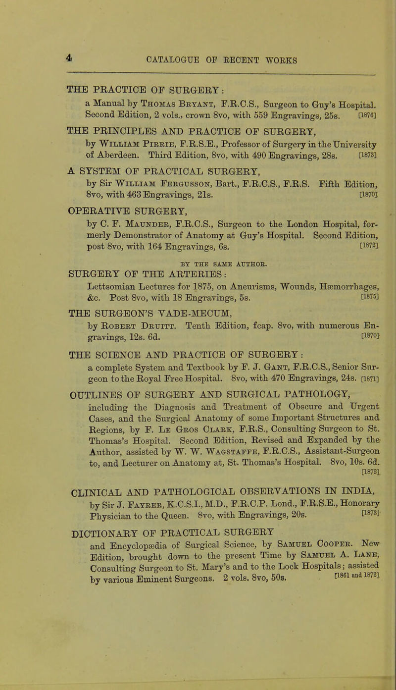 THE PRACTICE OF SURGERY: a Manual by Thomas Bryant, F.R.C.S., Surgeon to Guy's Hospital. Second Edition, 2 vols., crown 8vo, with 559 Engravings, 25s. [1876] THE PRINCIPLES AND PRACTICE OF SURGERY, by William Pirrie, F.R.S.E., Professor of Surgery in tbe University of Aberdeen. Third Edition, 8vo, with 490 Engravings, 28s. Q873] A SYSTEM OF PRACTICAL SURGERY, by Sir William Fergusson, Bart., F.R.C.S., F.R.S. Fifth Edition, 8vo, with 463 Engravings, 21s. P870J OPERATIVE SURGERY, by C. F. Maunder, F.R.C.S., Surgeon to the London Hospital, for- merly Demonstrator of Anatomy at Guy's Hospital. Second Edition, post 8vo, with 164 Engravings, 6s. t18723 BY THE SAME AtTTHOE. SURGERY OF THE ARTERIES: Lettsomian Lectures for 1875, on Aneurisms, Wounds, Haemorrhages, &c. Post 8vo, with 18 Engravings, 5s. CW^I THE SURGEON'S VADE-MECUM, by Robert Drtjitt. Tenth Edition, fcap. 8vo, with numerous En- gravings, 12s. 6d. ITO THE SCIENCE AND PRACTICE OF SURGERY: a complete System and Textbook by F. J. Gant, F.R.C.S., Senior Sur- geon to the Royal Free Hospital. 8vo, with 470 Engravings, 24s. [1871] OUTLINES OF SURGERY AND SURGICAL PATHOLOGY, including the Diagnosis and Treatment of Obscure and Urgent Cases, and the Surgical Anatomy of some Important Structures and Regions, by F. Le Gros Clark, F.R.S., Consulting Surgeon to St. Thomas's Hospital. Second Edition, Revised and Expanded by the Author, assisted by W. W. Wagstaffe, F.R.C.S., Assistant-Surgeon to, and Lecturer on Anatomy at, St. Thomas's Hospital. 8vo, 10s. 6d. [18721 CLINICAL AND PATHOLOGICAL OBSERVATIONS IN INDIA, by Sir J. Fayrer, K.C.S.I., M.D., F.R.C.P. Lond., F.R.S.E., Honorary Physician to the Queen. 8vo, with Engravings, 20s. P873j DICTIONARY OF PRACTICAL SURGERY and Encyclopaedia of Surgical Science, by Samuel Cooper. New Edition, brought down to the present Time by Samuel A. Lane, Consulting Surgeon to St. Mary's and to the Lock Hospitals; assisted by various Eminent Surgeons. 2 vols. 8vo, 50s. C1861 »d 1872]