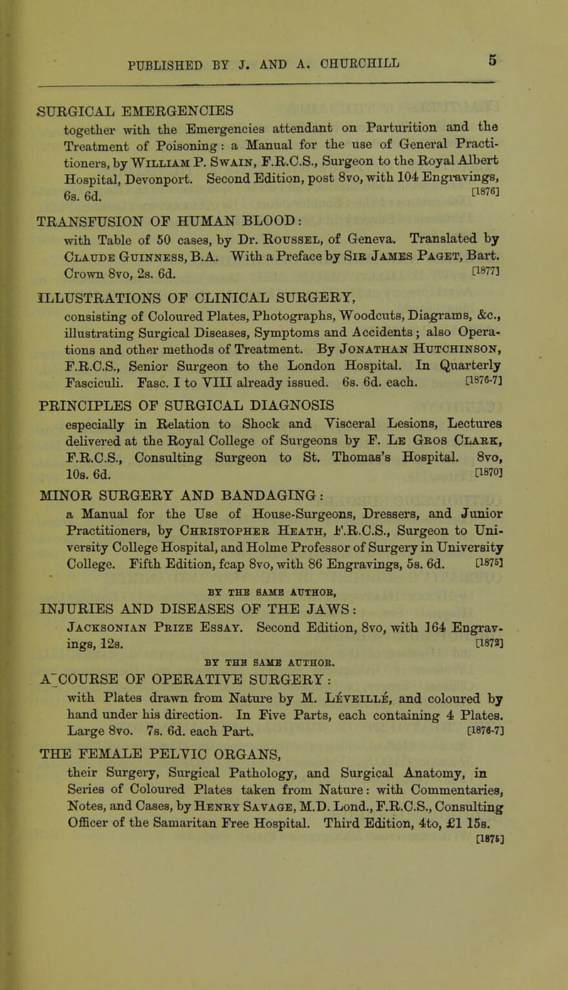 SURGICAL EMERGENCIES together with the Emergencies attendant on Parturition and the Treatment of Poisoning: a Manual for the use of General Practi- tioners, by William P. Swain, F.R.C.S., Surgeon to the Royal Albert Hospital, Devonport. Second Edition, post 8vo, with 104 Engravings, 6s. 6d. ^876] TRANSFUSION OF HUMAN BLOOD: with Table of 50 cases, by Dr. Roussel, of Geneva. Translated by Claude Guinness, B. A. With a Preface by Sib James Paget, Bart. Crown 8vo, 2s. 6d. ™3 ILLUSTRATIONS OF CLINICAL SURGERY, consisting of Coloured Plates, Photographs, Woodcuts, Diagrams, &c, illustrating Surgical Diseases, Symptoms and Accidents; also Opera- tions and other methods of Treatment. By Jonathan Hutchinson, F.R.C.S., Senior Surgeon to the London Hospital. In Quarterly Fasciculi. Fasc. I to YIII already issued. 6s. 6d. each. [1876-7] PRINCIPLES OF SURGICAL DIAGNOSIS especially in Relation to Shock and Visceral Lesions, Lectures delivered at the Royal College of Surgeons by F. Le Gros Clark, F.R.C.S., Consulting Surgeon to St. Thomas's Hospital. 8vo, 10s. 6d. C^O] MINOR SURGERY AND BANDAGING: a Manual for the Use of House-Surgeons, Dressers, and Junior Practitioners, by Christopher Heath, F.R.C.S., Surgeon to Uni- versity College Hospital, and Holme Professor of Surgery in University College. Fifth Edition, fcap 8vo, with 86 Engravings, 5s. 6d. [1875] BY THE SAME AUTHOR, INJURIES AND DISEASES OF THE JAWS: Jacksonian Prize Essay. Second Edition, 8vo, with 164 Engrav- ings, 12s. [1872] BY THE SAME ATTTHOB. A^COURSE OF OPERATIVE SURGERY: with Plates drawn from Nature by M. Leveille, and coloured by hand under his direction. In Five Parts, each containing 4 Plates. Large 8vo. 7s. 6d. each Pari. [1876-7] THE FEMALE PELYIC ORGANS, their Surgery, Surgical Pathology, and Surgical Anatomy, in Series of Coloured Plates taken from Nature: with Commentaries, Notes, and Cases, by Henry Savage, M.D. Lond., F.R.C.S., Consulting Officer of the Samaritan Free Hospital. Third Edition, 4to, £1 15s. [1875]