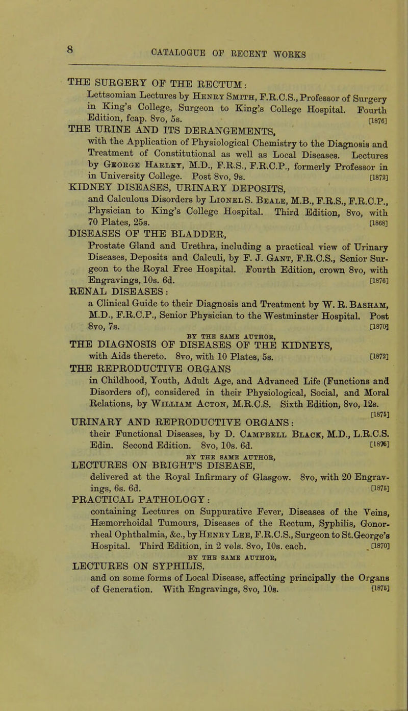 THE SURGERY OF THE RECTUM: Lettsomian Lectures by Henry Smith, F.R.C.S., Professor of Surgery in King's College, Surgeon to King's College Hospital. Fourth. Edition, fcap. 8vo, 5s. [1876] THE URINE AND ITS DERANGEMENTS, with the Application of Physiological Chemistry to the Diagnosis and Treatment of Constitutional as well as Local Diseases. Lectures by George Harley, M.D., F.R.S., F.R.C.P., formerly Professor in in University College. Post 8vo, 9s. [1872] KIDNEY DISEASES, URINARY DEPOSITS, and Calculous Disorders by Lionel S. Beale, M.B., F.R.S., F.R.C.P., Physician to King's College Hospital. Third Edition, 8vo, with 70 Plates, 25s. [1868] DISEASES OF THE BLADDER, Prostate Gland and Urethra, including a practical view of Urinary Diseases, Deposits and Calculi, by F. J. Gant, F.R.C.S., Senior Sur- geon to the Royal Free Hospital. Fourth Edition, crown 8vo, with Engravings, 10s. 6d. [1876] RENAL DISEASES: a Clinical Guide to their Diagnosis and Treatment by W. R. Basham, M.D., F.R.C.P., Senior Physician to the Westminster Hospital. Post 8vo, 7s. [18703 BY THB SAME AUTHOB, THE DIAGNOSIS OF DISEASES OF THE KIDNEYS, with Aids thereto. 8vo, with 10 Plates, 5s. [1873] THE REPRODUCTIVE ORGANS in Childhood, Youth, Adult Age, and Advanced Life (Functions and Disorders of), considered in their Physiological, Social, and Moral Relations, by William Acton, M.R.C.S. Sixth Edition, 8vo, 12s. [1875] URINARY AND REPRODUCTIVE ORGANS: their Functional Diseases, by D. Campbell Black, M.D., L.R.C.S. Edin. Second Edition. 8vo, 10s. 6d. W*l BY THE SAME AUTHOB, LECTURES ON BRIGHT'S DISEASE, delivered at the Royal Infirmary of Glasgow. 8vo, with 20 Engrav- ings, 6s. 6d. [1876] PRACTICAL PATHOLOGY: containing Lectures on Suppurative Fever, Diseases of the Veins, Haemorrhoidal Tumours, Diseases of the Rectum, Syphilis, Gonor- rheal Ophthalmia, &c, by Henry Lee, F.R.C.S., Surgeon to St.George's Hospital. Third Edition, in 2 vols. 8vo, 10s. each. . [1870] BY THE SAME AUTHOB, LECTURES ON SYPHILIS, and on some forms of Local Disease, affecting principally the Organs of Generation. With Engravings, 8vo, 10s. P876]