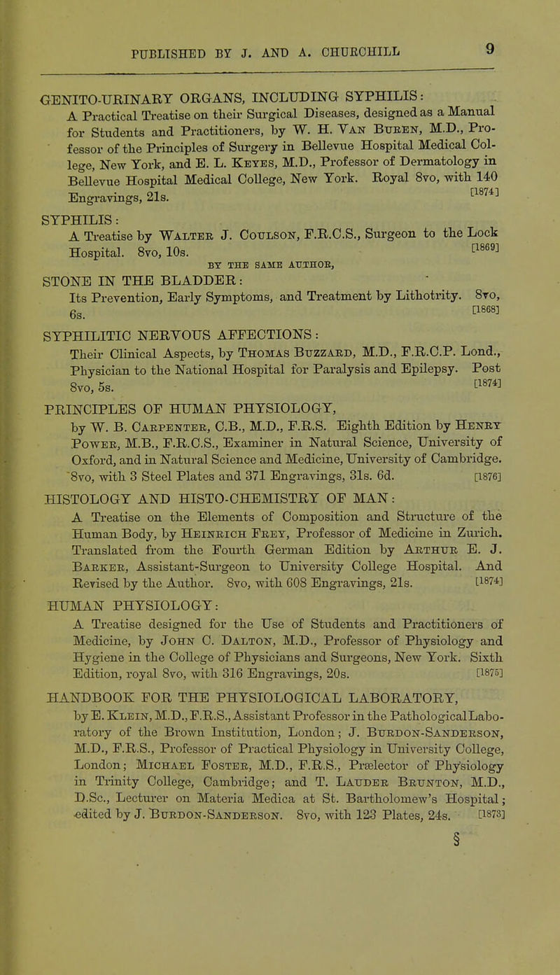 GENITO-URINARY ORGANS, INCLUDING SYPHILIS: A Practical Treatise on their Surgical Diseases, designed as a Manual for Students and Practitioners, by W. H. Van Buren, M.D., Pro- fessor of the Principles of Surgery in Bellevue Hospital Medical Col- lege, New York, and E. L. Keyes, M.D., Professor of Dermatology in Bellevue Hospital Medical College, New York. Royal 8vo, with 140 Engravings, 21s. [1874] SYPHILIS: A Treatise by Walter J. Coulson, F.R.C.S., Surgeon to the Lock Hospital. 8vo, 10s. [1869] BY THE SAME ATTTHOB, STONE IN THE BLADDER: Its Prevention, Early Symptoms, and Treatment by Lithotrity. 8vo, 6s. C1868] SYPHILITIC NERVOUS AFFECTIONS: Their Clinical Aspects, by Thomas Buzzard, M.D., F.R.C.P. Lond., Physician to the National Hospital for Paralysis and Epilepsy. Post 8vo, 5s. £1874] PRINCIPLES OF HUMAN PHYSIOLOGY, by W. B. Carpenter, C.B., M.D., F.R.S. Eighth Edition by Henry Power, M.B., F.R.C.S., Examiner in Natural Science, University of Oxford, and in Natural Science and Medicine, University of Cambridge. 8vo, with 3 Steel Plates and 371 Engravings, 31s. 6d. [1876] HISTOLOGY AND HISTO-CHEMISTRY OF MAN: A Treatise on the Elements of Composition and Structure of the Human Body, by Heinrich Frey, Professor of Medicine in Zurich. Translated from the Fourth German Edition by Arthur E. J. Barker, Assistant-Surgeon to University College Hospital. And Revised by the Author. 8vo, with 608 Engravings, 21s. I18?*] HUMAN PHYSIOLOGY: A Treatise designed for the Use of Students and Practitioners of Medicine, by John C. Dalton, M.D., Professor of Physiology and Hygiene in the College of Physicians and Surgeons, New York. Sixth Edition, royal 8vo, with 316 Engravings, 20s. [!875] HANDBOOK FOR THE PHYSIOLOGICAL LABORATORY, by E. Klein, M.D., F.R.S., Assistant Professor in the Pathological Labo- ratory of the Brown Institution, London; J. Burdon-Sanderson, M.D., F.R.S., Professor of Practical Physiology in University College, London; Michael Foster, M.D., F.R.S., Prselector of Physiology in Trinity College, Cambridge; and T. Lauder Brunton, M.D., D.Sc, Lecturer on Materia Medica at St. Bartholomew's Hospital; •edited by J. Burdon-Sanderson. 8vo, with 123 Plates, 24s. [18?3] §