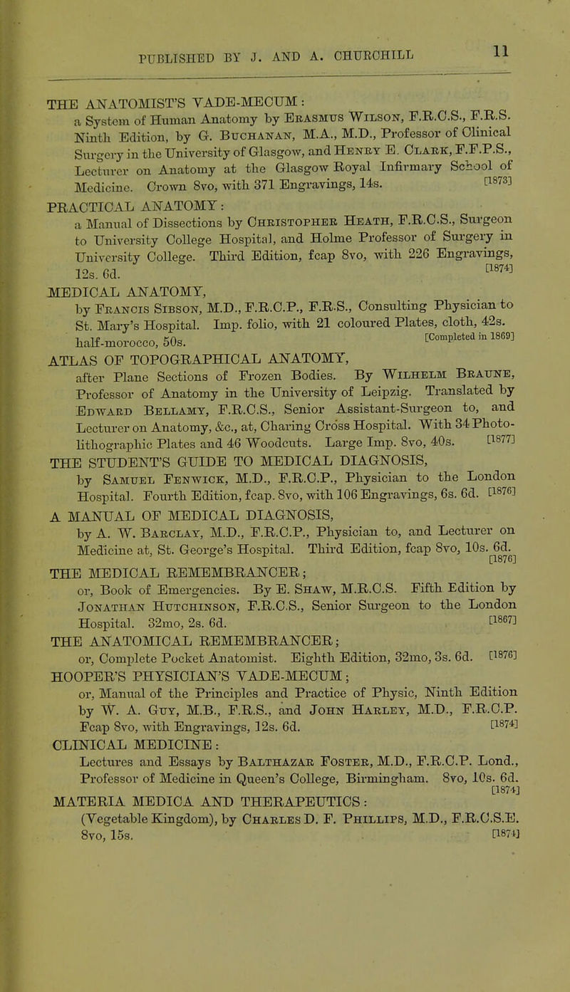 THE ANATOMIST'S VADE-MECUM : a System of Human Anatomy by Erasmus Wilson, F.R.C.S., F.R.S. Ninth Edition, by G. Buchanan, M.A., M.D., Professor of Clinical Surgery in the University of Glasgow, and Henry E. Clark, F.F.P.S., Lecturer on Anatomy at the Glasgow Royal Infirmary School of Medicine. Crown 8vo, with 371 Engravings, 14s. t18733 PRACTICAL ANATOMY: a Manual of Dissections by Christopher Heath, F.R.C.S., Surgeon to University College Hospital, and Holme Professor of Surgery in University College. Third Edition, fcap 8vo, with 226 Engravings, 12s. Gd. [1874] MEDICAL ANATOMY, by Francis Sibson, M.D., F.R.C.P., F.R.S., Consulting Physician to St Mary's Hospital. Imp. folio, with 21 coloured Plates, cloth, 42s. half-morOCCO, 50s. [Completed in 1869] ATLAS OF TOPOGRAPHICAL ANATOMY, after Plane Sections of Frozen Bodies. By Wilhelm Braune, Professor of Anatomy in the University of Leipzig. Translated by Edward Bellamy, F.R.C.S., Senior Assistant-Surgeon to, and Lecturer on Anatomy, &c, at, Charing Cross Hospital. With 34 Photo- lithographic Plates and 46 Woodcuts. Large Imp. 8vo, 40s. £l8773 THE STUDENT'S GUIDE TO MEDICAL DIAGNOSIS, by Samuel Fenwick, M.D., F.R.C.P., Physician to the London Hospital. Fourth Edition, fcap. 8vo, with 106 Engravings, 6s. 6d. C18?6! A MANUAL OF MEDICAL DIAGNOSIS, by A. W. Barclay, M.D., F.R.C.P., Physician to, and Lecturer on Medicine at, St. George's Hospital. Third Edition, fcap 8vo, 10s. 6d. ° r [1876] THE MEDICAL REMEMBRANCER; or, Book of Emergencies. By E. Shaw, M.R.C.S. Fifth Edition by Jonathan Hutchinson, F.R.C.S., Senior Surgeon to the London Hospital. 32mo, 2s. 6d. £1867J THE ANATOMICAL REMEMBRANCER; or, Complete Pocket Anatomist. Eighth Edition, 32mo, 3s. 6d. C1876J HOOPER'S PHYSICIAN'S YADE-MECUM; or, Manual of the Principles and Practice of Physic, Ninth Edition by W. A. Guy, M.B., F.R.S., and John Harley, M.D., F.R.C.P. Fcap 8vo, with Engravings, 12s. 6d. t1874] CLINICAL MEDICINE: Lectures and Essays by Balthazar Foster, M.D., F.R.C.P. Lond., Professor of Medicine in Queen's College, Birmingham. 8vo, 10s. 6d. [1874] MATERIA MEDICA AND THERAPEUTICS: (Vegetable Kingdom), by Charles D. F. Phillips, M.D., F.R.C.S.E. 8vo, 15s. \Wm