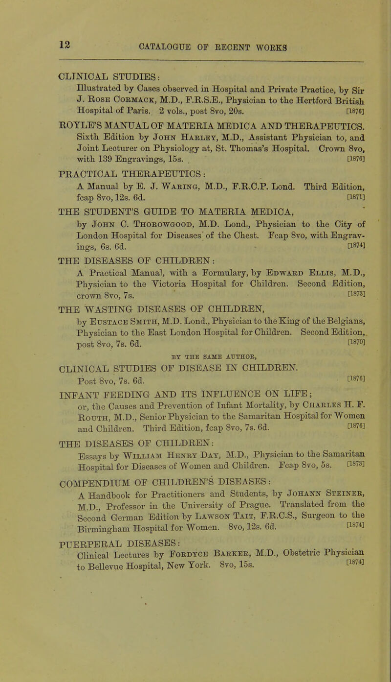 CLINICAL STUDIES: Illustrated by Cases observed in Hospital and Private Practice, by Sir J. Rose Cormack, M.D., F.R.S.E., Physician to the Hertford British Hospital of Paris. 2 vols., post 8vo, 20s. [1876] BOYLE'S MANUAL OF MATERIA MEDICA AND THERAPEUTICS. Sixth Edition by John Harley, M.D., Assistant Physician to, and Joint Lecturer on Physiology at, St. Thomas's Hospital. Crown 8vo, with 139 Engravings, 15s. . [1876] PRACTICAL THERAPEUTICS: A Manual by E. J. Waring, M.D., F.R.C.P. Lond. Third Edition, fcap 8vo, 12s. 6d. [Wi] THE STUDENT'S GUIDE TO MATERIA MEDICA, by John C. Thorowgood, M.D. Lond., Physician to the City of London Hospital for Diseases' of the Chest. Fcap 8vo, with Engrav- ings, 6s. 6d. a8?4! THE DISEASES OF CHILDREN: A Practical Manual, with a Formulary, by Edward Ellis, M.D., Physician to the Victoria Hospital for Children. Second Edition, crown 8vo, 7s. £1873J THE WASTING DISEASES OF CHILDREN, by Eustace Smith, M.D. Lond., Physician to the King of the Belgians, Physician to the East London Hospital for Children. Second Edition, post 8vo, 7s. 6d. t187o: BY THE SAME ATTTHOE, CLINICAL STUDIES OF DISEASE IN CHILDREN. Post 8vo, 7s. 6d. V*m INFANT FEEDING AND ITS INFLUENCE ON LIFE; or, the Causes and Prevention of Infant Mortality, by Charles H. F. Rotjth, M.D., Senior Physician to the Samaritan Hospital for Women and Children. Third Edition, fcap 8vo, 7s. 6d. WW THE DISEASES OF CHILDREN: Essays by William Henry Day, M.D., Physician to the Samaritan Hospital for Diseases of Women and Children. Fcap 8vo, 5s. [W3] COMPENDIUM OF CHILDREN'S DISEASES: A Handbook for Practitioners and Students, by Johann Steiner, M.D., Professor in the University of Prague. Translated from the Second German Edition by Lawson Tait, F.R.C.S., Surgeon to the Birmingham Hospital for Women. 8vo, 12s. 6d. t187*J PUERPERAL DISEASES: Clinical Lectures by Fordyce Barker, M.D., Obstetric Physician to Bellevue Hospital, New York. 8vo, 15s. t1874]
