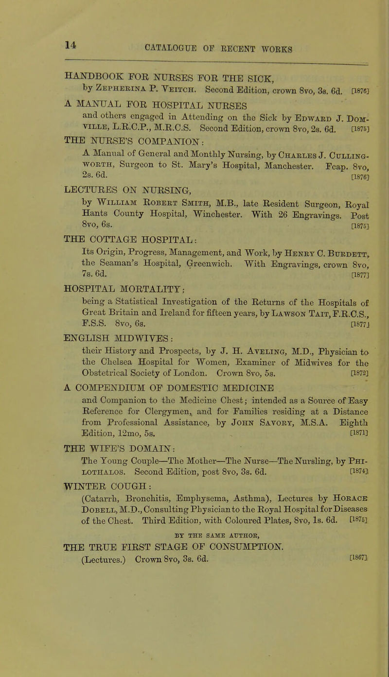 HANDBOOK FOR NURSES FOR THE SICK, by Zepheeina P. Veitch. Second Edition, crown 8vo, 3s. 6d. OW] A MANUAL FOR HOSPITAL NURSES and others engaged in Attending on the Sick by Edwaed J. Dom- ville, L.R.C.P., M.R.C.S. Second Edition, crown 8vo, 2s. 6d. [1876] THE NURSE'S COMPANION: A Manual of General and Monthly Nursing, by Chaeles J. Culling- woeth, Surgeon to St. Mary's Hospital, Manchester. Fcap. 8vo, 2s. 6d. [1876] LECTURES ON NURSING, by William Robeet Smith, M.B., late Resident Surgeon, Royal Hants County Hospital, Winchester. With 26 Engravings. Post 8V0, 6s. [1875] THE COTTAGE HOSPITAL: Its Origin, Progress, Management, and Work, by Heney C. Buedett, the Seaman's Hospital, Greenwich. With Engravings, crown 8vo, 7b. 6d. [1877] HOSPITAL MORTALITY: being a Statistical Investigation of the Returns of the Hospitals of Great Britain and Ireland for fifteen years, by Lawson Tait, F.R.C.S., F.S.S. 8vo, 6s. [1877J ENGLISH MID WIVES: their History and Prospects, by J. H. Aveling, M.D., Physician to the Chelsea Hospital for Women, Examiner of Midwives for the Obstetrical Society of London. Crown 8vo, 5s. [1872] A COMPENDIUM OF DOMESTIC MEDICINE and Companion to the Medicine Chest; intended as a Source of Easy Reference for Clergymen^ and for Families residing at a Distance from Professional Assistance, by John Savoey, M.SA. Eighth Edition, 12mo, 5s. [1871] THE WIFE'S DOMAIN: The Young Couple—The Mother—The Nurse—The Nursling, by Phi- lothalos. Second Edition, post 8vo, 3s. 6d. [1874] WINTER COUGH: (Catarrh, Bronchitis, Emphysema, Asthma), Lectures by Hoeace Dobell, M.D., Consisting Physician to the Royal Hospital for Diseases of the Chest. Third Edition, with Coloured Plates, 8vo, Is. 6d. [1875] BY THE SAME ATTTHOE, THE TRUE FIRST STAGE OF CONSUMPTION. (Lectures.) Crown 8vo, 3s. 6d. O-Ml