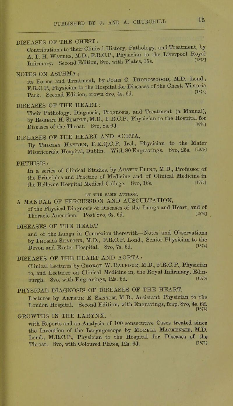 DISEASES OF THE CHEST: Contributions to their Clinical History, Pathology, and Treatment, by A. T. H, Waters, M.D., F.R.C.P., Physician to the Liverpool Royal Infirmary. Second Edition, 8vo, with Plates, 15s. 1:18733 NOTES ON ASTHMA; its Forms and Treatment, by John C. Thorowgood, M.D. Lond., F.R.C.P., Physician to the Hospital for Diseases of the Chest, Victoria Park. Second Edition, crown 8vo, 4s. 6d. t18733 DISEASES OF THE HEART: Their Pathology, Diagnosis, Prognosis, and Treatment (a Manual), by Robert H. Semple, M.D., F.R.C.P., Physician to the Hospital for Diseases of the Throat. 8vo, 8s.6d. £i875l DISEASES OF THE HEART AND AORTA, By Thomas Hayden, F.K.Q.C.P. Irel., Physician to the Mater Misericordise Hospital, Dublin. With 80 Engravings. 8vo, 25s. [1875] PHTHISIS: In a series of Clinical Studies, by Austin Flint, M.D., Professor of the Principles and Practice of Medicine and of Clinical Medicine in the Bellevue Hospital Medical College. 8vo, 16s. [W6] BY THE SAME AXJTHOB, A MANUAL OF PERCUSSION AND AUSCULTATION, of the Physical Diagnosis of Diseases of the Lungs and Heart, and of Thoracic Aneurism. Post 8vo, 6s. 6d. t1876J DISEASES OF THE HEART and of the Lungs in Connexion therewith—Notes and Observations by Thomas Shapter, M.D., F.R.C.P. Lond., Senior Physician to the Devon and Exeter Hospital. 8vo, 7s. 6d. C18?*] DISEASES OF THE HEART AND AORTA: Clinical Lectures by George W. Balfour, M.D., F.R.C.P., Physician to, and Lecturer on Clinical Medicine in, the Royal Infirmary, Edin- burgh. 8vo, with Engravings, 12s. 6d. [lg76] PHYSICAL DIAGNOSIS OF DISEASES OF THE HEART. Lectures by Arthur E. Sansom, M.D., Assistant Physician to the London Hospital. Second Edition, with Engravings, fcap. 8vo, 4s. 6d. [1876] GROWTHS IN THE LARYNX, with Reports and an Analysis of 100 consecutive Cases treated since the Invention of the Laryngoscope by Morell Mackenzie, M.D. Lond., M.R.C.P., Physician to the Hospital for Diseases of the Throat. 8vo, with Coloured Plates, 12s. 6d. C18?i]