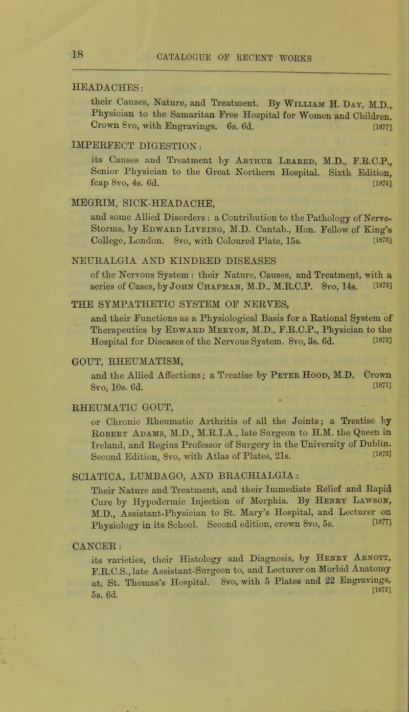 HEADACHES: their Causes, Nature, and Treatment. By William H. Day, M.D., Physician to the Samaritan Free Hospital for Women and Children. Crown 8vo, with Engravings. 6s. 6d. [1877] IMPERFECT DIGESTION: its Causes and Treatment by Arthur Leaked, M.D., F.R.C.P., Senior Physician to the Great Northern Hospital. Sixth Edition, fcap 8vo, 4s. 6d. [1875] MEGRIM, SICK-HEADACHE, and some Allied Disorders : a Contribution to the Pathology of Nerve- Storms, by Edward Liveing, M.D. Cantab., Hon. Fellow of King's College, London. 8vo, with Coloured Plate, 15s. [1873] NEURALGIA AND KINDRED DISEASES of the Nervous System : their Nature, Causes, and Treatment, with a series of Cases, by John Chapman, M.D., M.R.C.P. 8vo, 14s. C18^] THE SYMPATHETIC SYSTEM OF NERVES, and their Functions as a Physiological Basis for a Rational System of Therapeutics by Edward Meryon, M.D., F.R.C.P., Physician to the Hospital for Diseases of the Nervous System. 8vo, 3s. 6d. P8?2! GOUT, RHEUMATISM, and the Allied Affections; a Treatise by Peter Hood, M.D. Crown 8vo, 10s. 6d. RHEUMATIC GOUT, or Chronic Rheumatic Arthritis of all the Joints; a Treatise by Robert Adams, M.D., M.R.I.A., late Surgeon to H.M. the Queen in Ireland, and Regius Professor of Surgery in the University of Dublin. Second Edition, 8vo, with Atlas of Plates, 21s. SCIATICA, LUMBAGO, AND BRACHIALGIA: Their Nature and Treatment, and their Immediate Relief and Rapid Cure by Hypodermic Injection of Morphia. By Henry Lawson, M.D., Assistant-Physician to St. Mary's Hospital, and Lecturer on Physiology in its School. Second edition, crown 8vo, 5s. t1877! CANCER: its varieties, their Histology and Diagnosis, by Henry Arnott, F.R.C.S.,late Assistant-Surgeon to, and Lecturer on Morbid Anatomy at, St. Thomas's Hospital. 8vo, with 5 Plates and 22 Engravings, 5s. 6d. V™