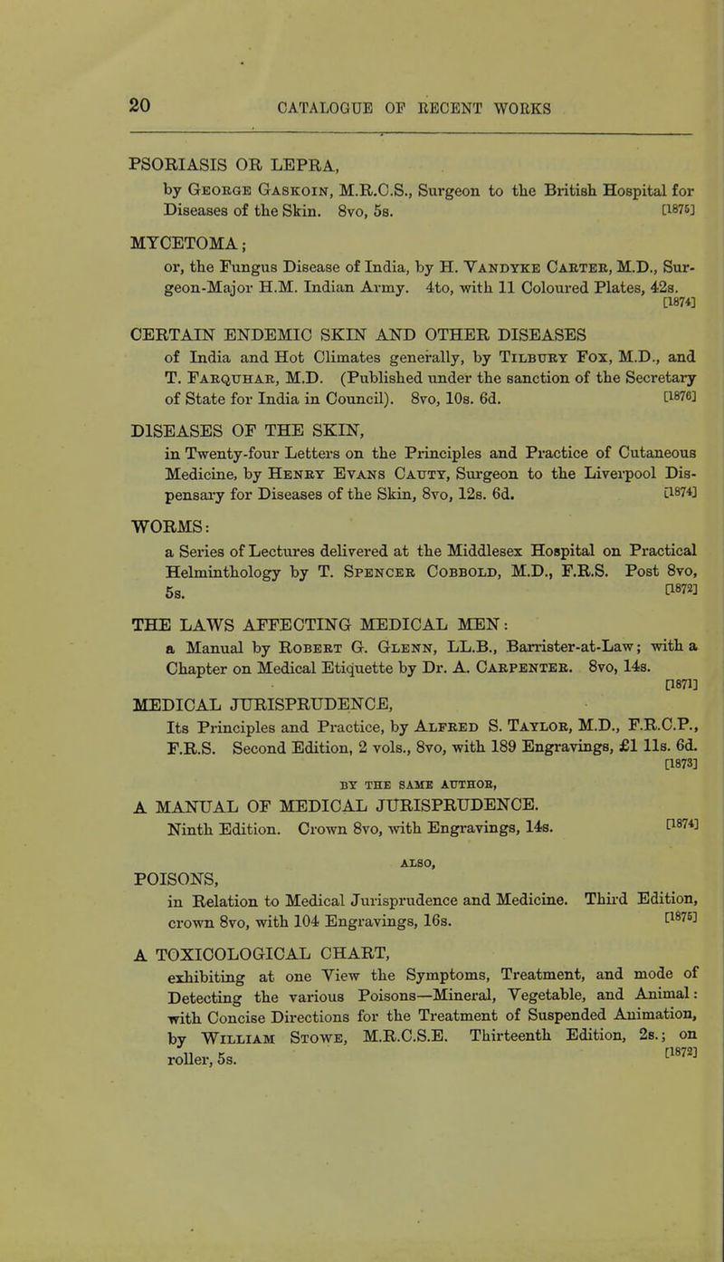 • ~  — 1 ■  - — — ■ PSORIASIS OR LEPRA, by George Gaskoin, M.R.C.S., Surgeon to the British. Hospital for Diseases of the Skin. 8vo, 5s. [1875] MYCETOMA; or, the Fungus Disease of India, by H. Vandyke Cabtee, M.D., Sur- geon-Major H.M. Indian Army. 4to, with 11 Coloured Plates, 42s. [1874] CERTAIN ENDEMIC SKIN AND OTHER DISEASES of India and Hot Climates generally, by Tilbury Fox, M.D., and T. Faequhae, M.D. (Published under the sanction of the Secretary of State for India in Council). 8vo, 10s. 6d. M DISEASES OF THE SKIN, in Twenty-four Letters on the Principles and Practice of Cutaneous Medicine, by Heney Evans Catjty, Surgeon to the Liverpool Dis- pensary for Diseases of the Skin, 8vo, 12s. 6d. l1874] WORMS: a Series of Lectures delivered at the Middlesex Hospital on Practical Helminthology by T. Spencee Cobbold, M.D., F.R.S. Post 8vo, 5s. THE LAWS AFFECTING MEDICAL MEN: a Manual by Robeet G. Glenn, LL.B., Barrister-at-Law; with a Chapter on Medical Etiquette by Dr. A. Caepentee. 8vo, 14s. [1871] MEDICAL JURISPRUDENCE, Its Principles and Practice, by Alpeed S. Tayloe, M.D., F.R.C.P., F.R.S. Second Edition, 2 vols., 8vo, with 189 Engravings, £1 lis. 6d. [1873] BY THE SAME ATJTHOE, A MANUAL OF MEDICAL JURISPRUDENCE. Ninth Edition. Crown 8vo, with Engravings, 14s. t1874^ ALSO, POISONS, in Relation to Medical Jurisprudence and Medicine. Third Edition, crown 8vo, with 104 Engravings, 16s. [187B] A TOXICOLOGICAL CHART, exhibiting at one Yiew the Symptoms, Treatment, and mode of Detecting the various Poisons—Mineral, Yegetable, and Animal: with Concise Directions for the Treatment of Suspended Animation, by William Stowe, M.R.C.S.E. Thirteenth Edition, 2s.; on roller, 5s. [1872]