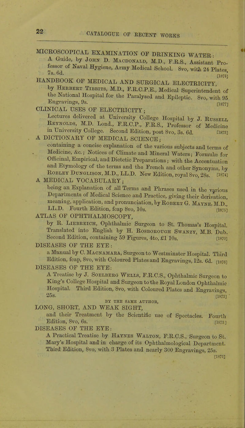 MICROSCOPICAL EXAMINATION OP DRINKING WATER • A Guide, by John D. Macdonald, M.D., F.R.S., Assistant Pro- fessor of Naval Hygiene, Army Medical School. 8vo, with 24 Plates HANDBOOK OF MEDICAL AND SURGICAL ELECTRICITY by Herbert Tibbits, M.D., P.R.C.P.E., Medical Superintendent of the National Hospital for the Paralysed and Epileptic. 8vo, with 95 Engravings, 9s. p877] CLINICAL USES OF ELECTRICITY; Lectures delivered at University College Hospital by J. Russell Reynolds, M.D. Lond., F.R.C.P., F.R.S., Professor of Medicine m University College. Second Edition, post 8vo, 3s. 6d. [1873] A DICTIONARY OF MEDICAL SCIENCE j containing a concise explanation of the various subjects and terms of Medicine, &c.; Notices of Climate and Mineral Waters; Formulae for Officinal, Empirical, and Dietetic Preparations; with the Accentuation and Etymology of the terms and the French and other Synonyms, by Robley Dtjnglison, M.D., LL.D. New Edition, royal 8vo 28s CWfl A MEDICAL VOCABULARY; being an Explanation of aU Terms and Phrases used in the various Departments of Medical Science and Practice, giving their derivation, meaning, application, and pronunciation, by Robert G. Mayne, M.D.' LL.D. Fourth Edition, fcap 8vo, 10s. [1875] ATLAS OF OPHTHALMOSCOPY, by R. Liebreich, Ophthalmic Surgeon to St. Thomas's Hospital. Translated into English by H. Rosborough Swanzy, M.B. Dub. Second Edition, containing 59 Figures, 4to, £1 10s. [WO] DISEASES OF THE EYE : a Manual by C. Macnamara, Surgeon to Westminster Hospital. Third Edition, fcap, 8vo, with Coloured Plates and Engravings, 12s. 6d. [1876] DISEASES OF THE EYE: A Treatise by J. Soelberg Wells, F.R.C.S., Ophthalmic Surgeon to King's College Hospital and Surgeon to the Royal London Ophthalmic Hospital. Third Edition, 8vo, with Coloured Plates and Engravings, 25s. [1873] ' BY THE SAME AUTHOB, LONG, SHORT, AND WEAK SIGHT, and their Treatment by the Scientific use of Spectacles. Fourth Edition, 8vo, 6s. [1873] DISEASES OF THE EYE: A Practical Treatise by Haynes Walton, F.R.C.S., Surgeon to St. Mary's Hospital and in charge of its Ophthalmological Department. Third Edition, 8vo, with 3 Plates and nearly 300 Engravings, 25s. [1875]