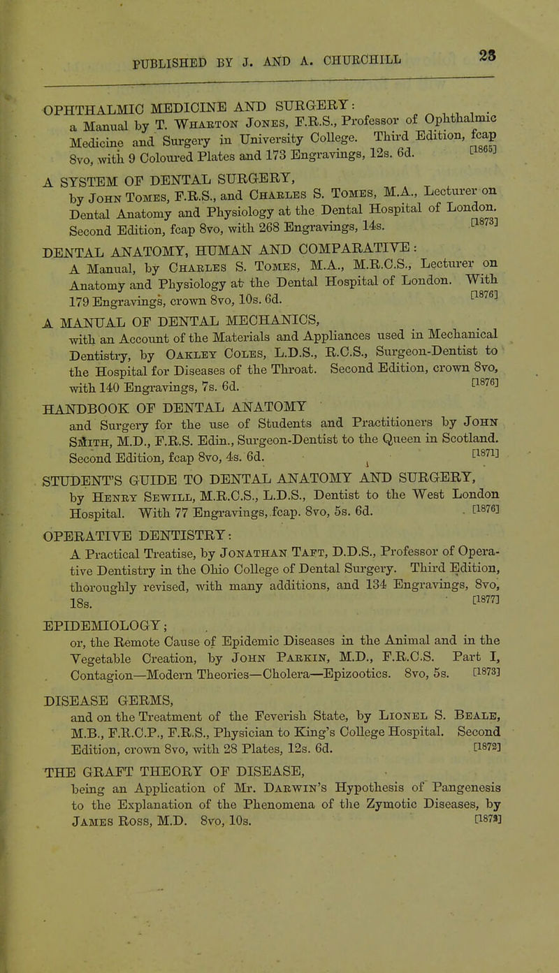 OPHTHALMIC MEDICINE AND SURGERY: _ a Manual by T. Wharton Jones, F.R.S., Professor of Ophthalmic Medicine and Surgery iu University College. Third Edition, fcap 8vo, with 9 Coloured Plates and 173 Engravings, 12s. 6d. ^ A SYSTEM OF DENTAL SURGERY, by John Tomes, F.R.S., and Charles S. Tomes, M.A., Lecturer on Dental Anatomy and Physiology at the Dental Hospital of London. Second Edition, fcap 8vo, with 268 Engravings, 14s. DENTAL ANATOMY, HUMAN AND COMPARATIVE: A Manual, by Charles S. Tomes, M.A., M.R.C.S., Lecturer on Anatomy and Physiology at the Dental Hospital of London. With 179 Engravings, crown 8vo, 10s. 6d. 1:18763 A MANUAL OF DENTAL MECHANICS, with an Account of the Materials and Appliances used in Mechanical Dentistry, by Oakley Coles, L.D.S., R.C.S., Surgeon-Dentist to the Hospital for Diseases of the Throat. Second Edition, crown 8vo, with 140 Engravings, 7s. 6d. HANDBOOK OF DENTAL ANATOMY and Surgery for the use of Students and Practitioners by John Smith, M.D., F.R.S. Edin., Surgeon-Dentist to the Queen in Scotland. Second Edition, fcap 8vo, 4s. 6d. i [l871] STUDENT'S GUIDE TO DENTAL ANATOMY AND SURGERY, by Henry Sewill, M.R.C.S., L.D.S., Dentist to the West London Hospital. With 77 Engravings, .fcap. 8vo, 5s. 6d. . [W6] OPERATIVE DENTISTRY: A Practical Treatise, by Jonathan Taet, D.D.S., Professor of Opera- tive Dentistry in the Ohio College of Dental Surgery. Third Edition, thoroughly revised, with many additions, and 134 Engravings, 8vo, 18s. ™ EPIDEMIOLOGY; or, the Remote Cause of Epidemic Diseases in the Animal and in the Vegetable Creation, by John Parkin, M.D., F.R.C.S. Part I, Contagion—Modern Theories—Cholera—Epizootics. 8vo, 5s. [18?3] DISEASE GERMS, and on the Treatment of the Feverish State, by Lionel S. Beale, M.B., F.R.C.P., F.R.S., Physician to King's College Hospital. Second Edition, crown 8vo, with 28 Plates, 12s. 6d. [WS] THE GRAFT THEORY OF DISEASE, being an Application of Mr. Darwin's Hypothesis of Pangenesis to the Explanation of the Phenomena of the Zymotic Diseases, by James Ross, M.D. 8vo, 10s. P87»]