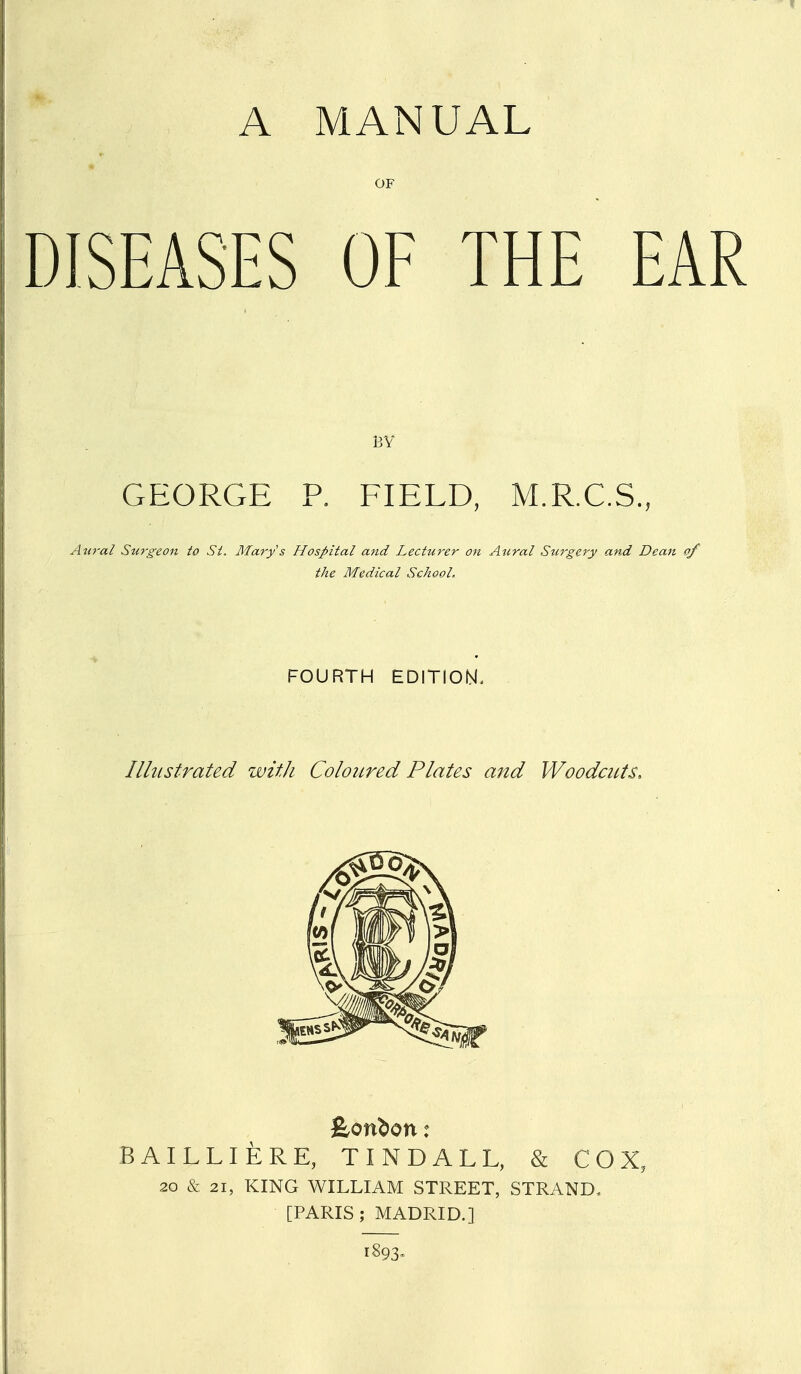 A MANUAL OF DISEASES OF THE EAR BY GEORGE P. FIELD, M.R.C.S., Awal Surgeon to St. Mary s Hospital and Lecturer on Aural Surgery and Dean of the Medical School, FOURTH EDITION. Illustrated with Coloured Plates and Woodcuts. feon^on: BAILLIERE, TINDALL, & COX, 20 & 21, KING WILLIAM STREET, STRAND. [PARIS; MADRID.] 1893.