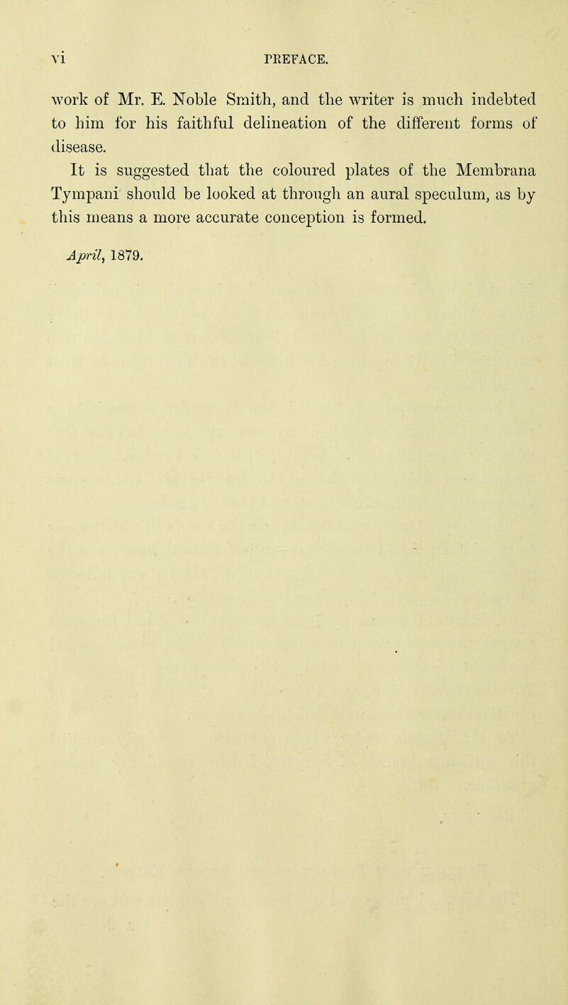 work of Mr. E. Noble Smith, and the writer is much indebted to him for his faithful delineation of the different forms of disease. It is suggested that the coloured plates of the Membrana Tympani should be looked at through an aural speculum, as by this means a more accurate conception is formed. April, 1879.