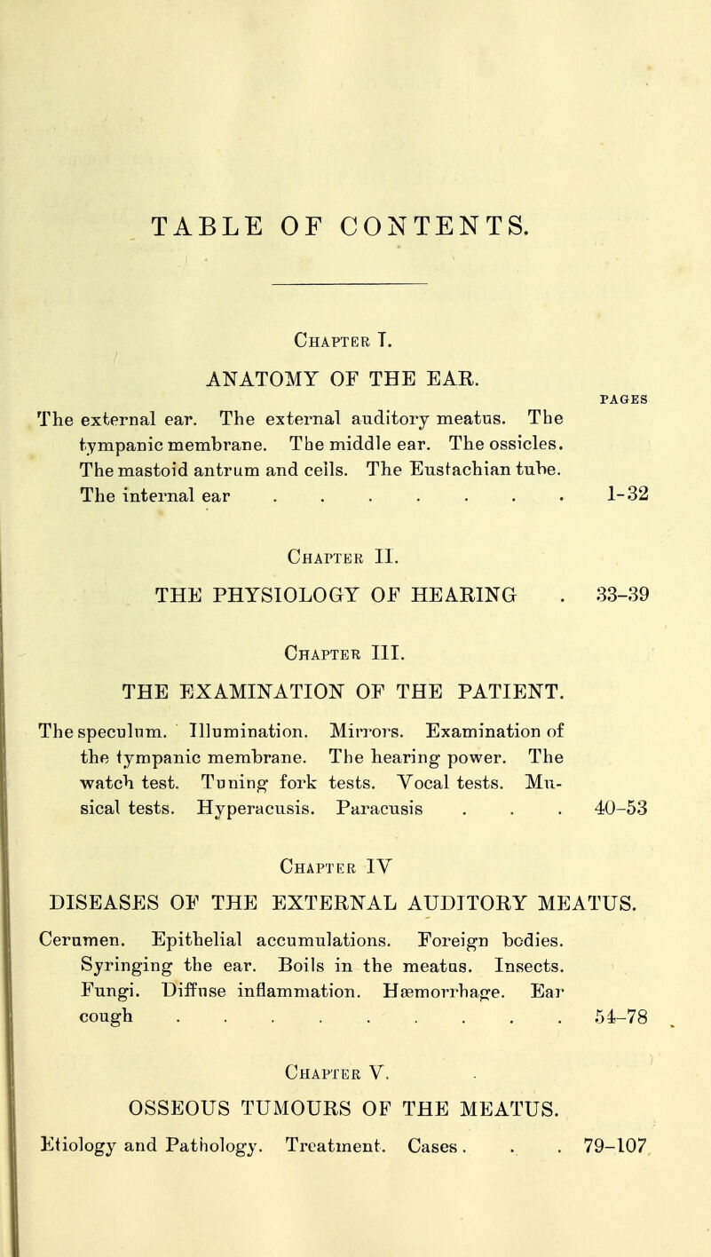 TABLE OF CONTENTS. Chapter T. ANATOMY OF THE EAR. PAGES The external ear. The external auditory meatus. The tympanic membrane. The middle ear. The ossicles. The mastoid antrum and ceils. The Eustachian tuhe. The internal ear . . . . . . . 1-32 Chapter II. THE PHYSIOLOGY OF HEARING . 33-39 Chapter III. THE EXAMINATION OF THE PATIENT. The speculum. Illumination, Mirrors. Examination of the tympanic membrane. The hearing power. The watch test. Tuning fork tests. Yocal tests. Mu- sical tests. Hyperacusis. Paracusis . . . 40-53 Chapter IV DISEASES OF THE EXTERNAL AUDITORY MEATUS. Cerumen. Epithelial accumulations. Foreign bodies. Syringing the ear. Boils in the meatas. Insects. Fungi. Diffuse inflammation. Haemorrhage. Ear cough . . . 54-78 Chapter V. . OSSEOUS TUMOURS OF THE MEATUS. Etiology and Pathology. Treatment. Cases. . . 79-107