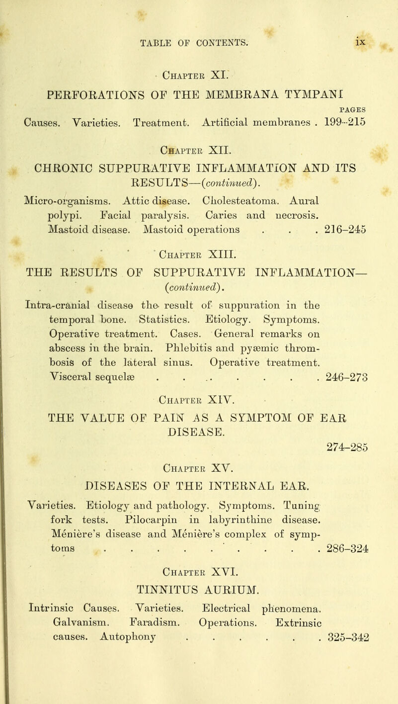 ' Chapter XI. PERFORATIONS OF THE MEMBRANA TYMPANI PAQES Causes. Varieties. Treatment. Artificial membranes . 199---215 Chapter XII. CHROOTC SUPPURATIVE INFLAMMATION AND ITS RE SULT ^—{continued). Micro-organisms. Attic disease. Cliolesteatoma. Aural polypi. Facial paralysis. Caries and necrosis. Mastoid disease. Mastoid operations . . . 2] 6-245 ° Chapter XIII. THE RESULTS OF SUPPURATIVE INFLAMMATION— (continued). Intra-cranial disease the- result of suppuration in the temporal Lone. Statistics. Etiology. Symptoms. Operative treatment. Cases. General remarks on abscess in the brain. Phlebitis and pjaemic throm- bosis of the lateral sinus. Operative treatment. Visceral sequelae . ... . . . . 246-273 Chapter XIV. THE VALUE OF PAIN ASA SYMPTOM OF EAR DISEASE. 274-285 Chapter XV. DISEASES OF THE INTERNAL EAR. Varieties. Etiology and pathology. Symptoms. Tuning fork tests. Pilocarpin in labyrinthine disease, Meniere's disease and Meniere's complex of symp- toms ' . . . . 286-324 Chapter XVI. TINNITUS AURIUM. Intrinsic Causes. Varieties. Electrical phenomena. Galvanism. Faradism. Operations. Extrinsic causes. Autophony ...... 325-342