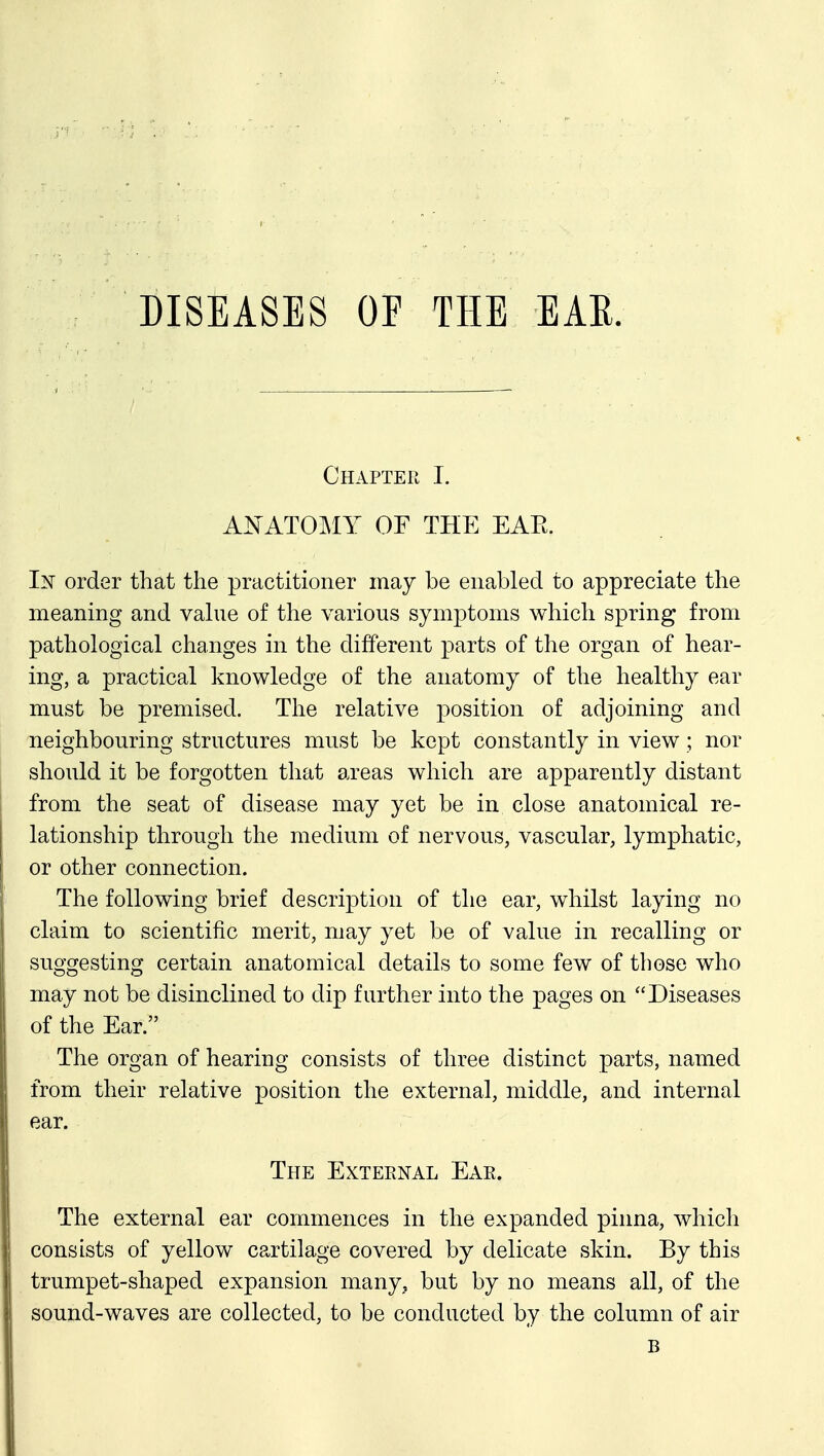 DISEASES OF THE EAR. Chapter I. A^^ATOMY OF THE EAE. In order that the practitioner may be enabled to appreciate the meaning and vahie of the various symptoms which spring from pathological changes in the different parts of the organ of hear- ing, a practical knowledge of the anatomy of the healthy ear must be premised. The relative position of adjoining and neighbouring structures must be kept constantly in view ; nor should it be forgotten that areas which are apparently distant from the seat of disease may yet be in close anatomical re- lationship through the medium of nervous, vascular, lymphatic, or other connection. The following brief description of the ear, whilst laying no claim to scientific merit, may yet be of value in recalling or suggesting certain anatomical details to some few of those who may not be disinclined to dip further into the pages on Diseases of the Ear. The organ of hearing consists of three distinct parts, named from their relative position the external, middle, and internal ear. The External Ear. The external ear commences in the expanded pinna, which consists of yellow cartilage covered by delicate skin. By this trumpet-shaped expansion many, but by no means all, of the sound-waves are collected, to be conducted by the column of air B