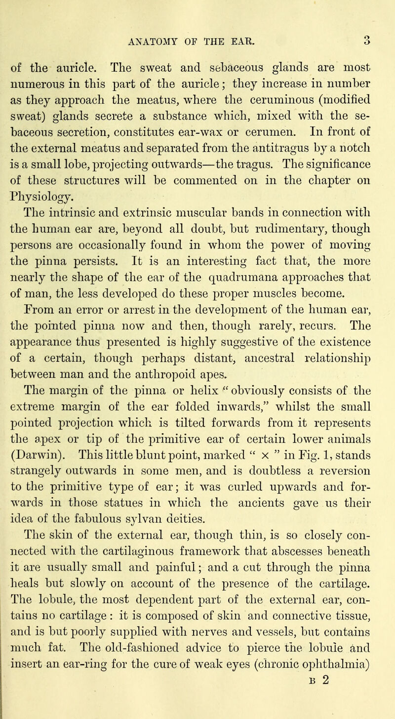 of the auricle. The sweat and sebaceous glands are most numerous in this part of the auricle; they increase in number as they approach the meatus, where the ceruminous (modified sweat) glands secrete a substance which, mixed with the se- baceous secretion, constitutes ear-wax or cerumen. In front of the external meatus and separated from the antitragus by a notch is a small lobe, projecting outwards—the tragus. The significance of these structures will be commented on in the chapter on Physiology. The intrinsic and extrinsic muscular bands in connection with the human ear are, beyond all doubt, but rudimentary, though persons are occasionally found in whom the power of moving the pinna persists. It is an interesting fact that, the more nearly the shape of the ear of the quadrumana approaches that of man, the less developed do these proper muscles become. Trom an error or arrest in the development of the human ear, the pointed pinna now and then, though rarely, recurs. The appearance thus presented is highly suggestive of the existence of a certain, though perhaps distant, ancestral relationshijD between man and the anthropoid apes.. The margin of the pinna or helix  obviously consists of the extreme margin of the ear folded inwards, whilst the small pointed projection which is tilted forwards from it represents the apex or tip of the primitive ear of certain lower animals (Darwin). This little blunt point, marked  x  in Fig. 1, stands strangely outwards in some men, and is doubtless a reversion to the primitive type of ear; it was curled upwards and for- wards in those statues in which the ancients gave us their idea of the fabulous sylvan deities. The skin of the external ear, though thin, is so closely con- nected with the cartilaginous framework that abscesses beneath it are usually small and painful; and a cut through the pinna heals but slowly on account of the presence of the cartilage. The lobule, the most dependent part of the external ear, con- tains no cartilage : it is composed of skin and connective tissue, and is but poorly supplied with nerves and vessels, but contains much fat. The old-fashioned advice to pierce the lobule and insert an ear-ring for the cure of weak eyes (chronic ophthalmia) B 2