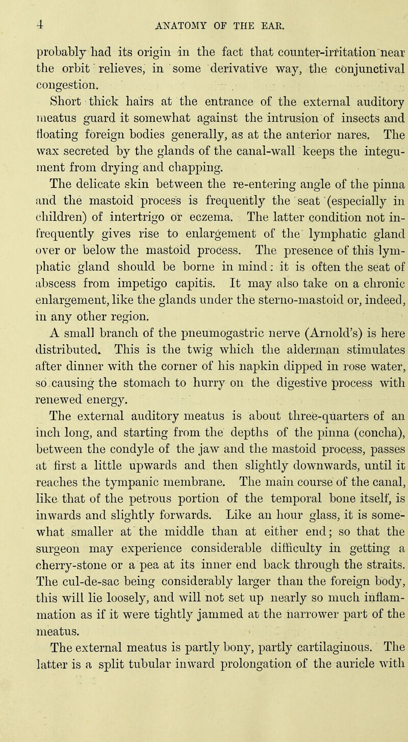 i probablj had its origin in the fact that counter-irritation near; the orbit relieves, in some derivative way, the conjunctival: congestion. | Short thick hairs at the entrance of the external auditory i raeatus guard it somewhat against the intrusion of insects and | floating foreign bodies generally, as at the anterior nares. The j wax secreted by the glands of the canal-walh keeps the integu-| ment from drying and chapping. ' The delicate skin between the re-entering angle of the pinna; and the mastoid process is frequently the seat (especially in children) of intertrigo or eczema. The latter condition not in-1 frequently gives rise to enlargement of the lymphatic gland j over or below the mastoid process. The presence of this lym-j phatic gland should be borne in mind: it is often the seat of ! abscess from impetigo capitis. It may also take on a chronic | enlargement, like the glands under the sterno-mastoid or, indeed,! in any other region. j A small branch of the pneumogastric nerve (Arnold's) is here] distributed. This is the twig which the alderman stimulates! after dinner with the corner of his napkin dipped in rose water, | so . causing the stomach to hurry on the digestive process withj renewed energy. i The external auditory meatus is about three-quarters of an| inch long, and starting from the depths of the pinna (concha), j between the condyle of the jaw and the mastoid process, passes | at first a little upwards and then slightly downwards, until it I reaches the tympanic membrane. The main course of the canal,j like that of the petrous portion of the temporal bone itself, is' inwards and slightly forwards. Like an hour glass, it is some- what smaller at the middle than at either end; so that the^ surgeon may experience considerable difficulty in getting ai cherry-stone or a pea at its inner end back through the straits. | The cul-de-sac being considerably larger than the foreign body,' this will lie loosely, and will not set up nearly so much infiam-; mation as if it were tightly jammed at the narrower part of the! meatus. j The external meatus is partly bony, partly cartilaginous. The i latter is a split tubular inward prolongation of the auricle with! I ■ - i I .1