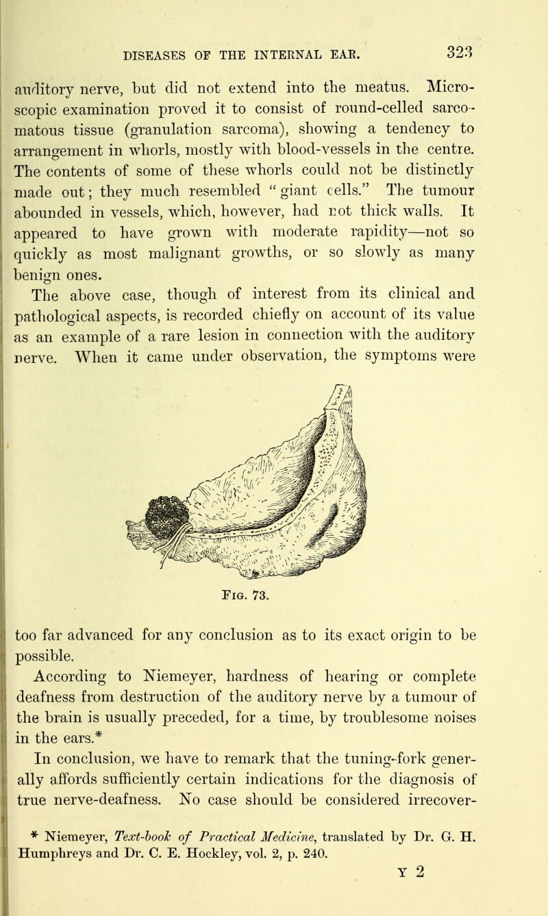 auditory nerve, but did not extend into the meatus. Micro- scopic examination proved it to consist of round-celled sarco- matous tissue (granulation sarcoma), showing a tendency to arrangement in vv^iorls, mostly with blood-vessels in the centre. The contents of some of these whorls could not be distinctly made out; they much resembled  giant cells. The tumour abounded in vessels, wdiich, however, had not thick walls. It appeared to have grown with moderate rapidity—not so quickly as most malignant growths, or so slowly as many benign ones. The above case, though of interest from its clinical and pathological aspects, is recorded chiefly on account of its value as an example of a rare lesion in connection with the auditory nerve. When it came under observation, the symptoms were Fm. 73. too far advanced for any conclusion as to its exact origin to be possible. According to Memeyer, hardness of hearing or complete deafness from destruction of the auditory nerve by a tumour of the brain is usually preceded, for a time, by troublesome noises in the ears.* In conclusion, we have to remark that the tuning-fork gener- ally affords sufficiently certain indications for the diagnosis of true nerve-deafness. No case should be considered irrecover- * Niemeyer, Text-book of Practical Medicine, translated by Dr. G. H. Humphreys and Dr. C. E. Hockley, vol. 2, p. 240. Y 2