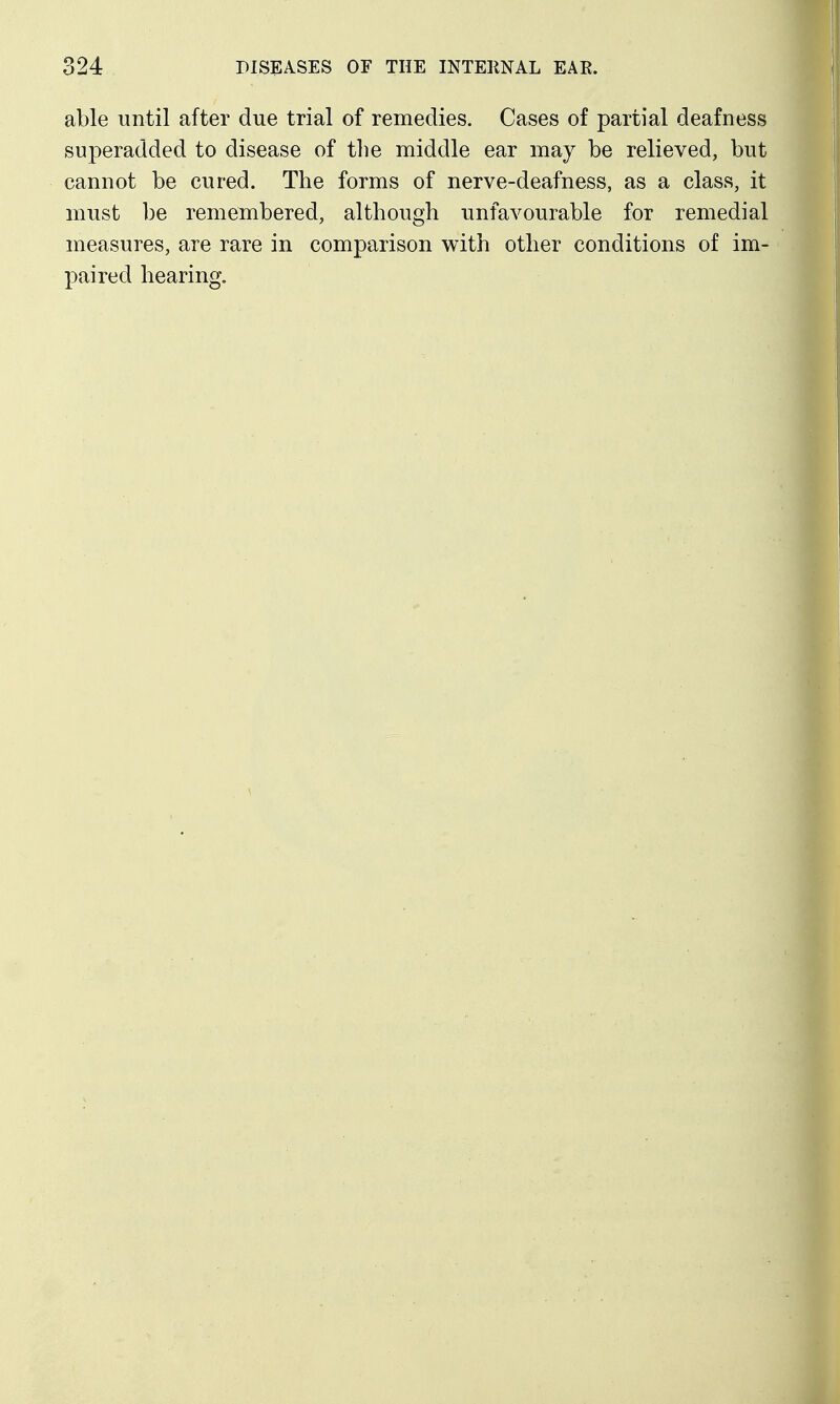 able until after due trial of remedies. Cases of partial deafness superadded to disease of the middle ear may be relieved, but cannot be cured. The forms of nerve-deafness, as a class, it must be remembered, although unfavourable for remedial measures, are rare in comparison with other conditions of im- paired hearing. I